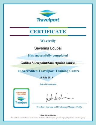 26 July 2013
Galileo Viewpoint/Smartpoint course
We certify
Has successfully completed
at Accredited Travelport Training Centre
Date of Certification
About this certification
This certificate accredits the user for the creation of a Galileo GDS live system sign-on if employed by a Galileo subscriber agency.
Severina Loubai
Travelport Learning and Development Manager, Pacific
 