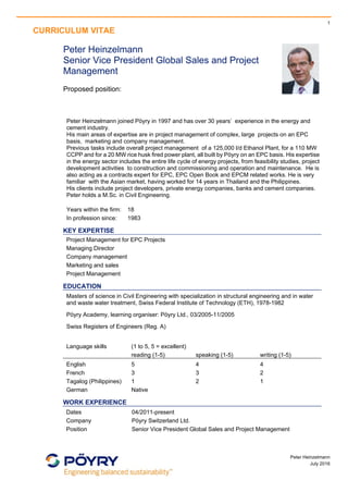 1
CURRICULUM VITAE
 
Peter Heinzelmann
July 2016
 
Peter Heinzelmann
Senior Vice President Global Sales and Project
Management
Proposed position:
Peter Heinzelmann joined Pöyry in 1997 and has over 30 years’ experience in the energy and
cement industry.
His main areas of expertise are in project management of complex, large projects on an EPC
basis, marketing and company management.
Previous tasks include overall project management of a 125,000 l/d Ethanol Plant, for a 110 MW
CCPP and for a 20 MW rice husk fired power plant, all built by Pöyry on an EPC basis. His expertise
in the energy sector includes the entire life cycle of energy projects, from feasibility studies, project
development activities to construction and commissioning and operation and maintenance. He is
also acting as a contracts expert for EPC, EPC Open Book and EPCM related works. He is very
familiar with the Asian market, having worked for 14 years in Thailand and the Philippines.
His clients include project developers, private energy companies, banks and cement companies.
Peter holds a M.Sc. in Civil Engineering.
Years within the firm: 18
In profession since: 1983
KEY EXPERTISE
Project Management for EPC Projects
Managing Director
Company management
Marketing and sales
Project Management
EDUCATION
Masters of science in Civil Engineering with specialization in structural engineering and in water
and waste water treatment, Swiss Federal Institute of Technology (ETH), 1978-1982
Pöyry Academy, learning organiser: Pöyry Ltd., 03/2005-11/2005
Swiss Registers of Engineers (Reg. A)
Language skills (1 to 5, 5 = excellent)
reading (1-5) speaking (1-5) writing (1-5)
English 5 4 4
French 3 3 2
Tagalog (Philippines) 1 2 1
German Native
WORK EXPERIENCE
Dates 04/2011-present
Company Pöyry Switzerland Ltd.
Position Senior Vice President Global Sales and Project Management
 