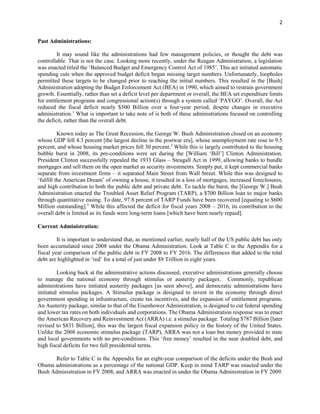 2
Past Administrations:
It may sound like the administrations had few management policies, or thought the debt was
controllable. That is not the case. Looking more recently, under the Reagan Administration, a legislation
was enacted titled the ‘Balanced Budget and Emergency Control Act of 1985’. This act initiated automatic
spending cuts when the approved budget deficit began missing target numbers. Unfortunately, loopholes
permitted these targets to be changed prior to reaching the initial numbers. This resulted in the [Bush]
Administration adopting the Budget Enforcement Act (BEA) in 1990, which aimed to restrain government
growth. Essentially, rather than set a deficit level per department or overall, the BEA set expenditure limits
for entitlement programs and congressional action(s) through a system called ‘PAYGO’. Overall, the Act
reduced the fiscal deficit nearly $500 Billion over a four-year period, despite changes in executive
administration.1
What is important to take note of is both of these administrations focused on controlling
the deficit, rather than the overall debt.
Known today as The Great Recession, the George W. Bush Administration closed on an economy
whose GDP fell 4.3 percent [the largest decline in the postwar era], whose unemployment rate rose to 9.5
percent, and whose housing market prices fell 30 percent.2
While this is largely contributed to the housing
bubble burst in 2008, its pre-conditions were set during the [William ‘Bill’] Clinton Administration.
President Clinton successfully repealed the 1933 Glass – Steagall Act in 1999, allowing banks to bundle
mortgages and sell them on the open market as security investments. Simply put, it kept commercial banks
separate from investment firms – it separated Main Street from Wall Street. While this was designed to
‘fulfill the American Dream’ of owning a house, it resulted in a loss of mortgages, increased foreclosures,
and high contribution to both the public debt and private debt. To tackle the burst, the [George W.] Bush
Administration enacted the Troubled Asset Relief Program (TARP), a $700 Billion loan to major banks
through quantitative easing. To date, 97.8 percent of TARP Funds have been recovered [equating to $600
Million outstanding].3
While this affected the deficit for fiscal years 2008 – 2016, its contribution to the
overall debt is limited as its funds were long-term loans [which have been nearly repaid].
Current Administration:
It is important to understand that, as mentioned earlier, nearly half of the US public debt has only
been accumulated since 2008 under the Obama Administration. Look at Table C in the Appendix for a
fiscal year comparison of the public debt in FY 2008 to FY 2016. The differences that added to the total
debt are highlighted in ‘red’ for a total of just under $9 Trillion in eight years.
Looking back at the administrative actions discussed, executive administrations generally choose
to manage the national economy through stimulus or austerity packages. Commonly, republican
administrations have initiated austerity packages [as seen above], and democratic administrations have
initiated stimulus packages. A Stimulus package is designed to invest in the economy through direct
government spending in infrastructure, create tax incentives, and the expansion of entitlement programs.
An Austerity package, similar to that of the Eisenhower Administration, is designed to cut federal spending
and lower tax rates on both individuals and corporations. The Obama Administration response was to enact
the American Recovery and Reinvestment Act (ARRA) i.e. a stimulus package. Totaling $787 Billion [later
revised to $831 Billion], this was the largest fiscal expansion policy in the history of the United States.
Unlike the 2008 economic stimulus package (TARP), ARRA was not a loan but money provided to state
and local governments with no pre-conditions. This ‘free money’ resulted in the near doubled debt, and
high fiscal deficits for two full presidential terms.
Refer to Table C in the Appendix for an eight-year comparison of the deficits under the Bush and
Obama administrations as a percentage of the national GDP. Keep in mind TARP was enacted under the
Bush Administration in FY 2008, and ARRA was enacted in under the Obama Administration in FY 2009.
 