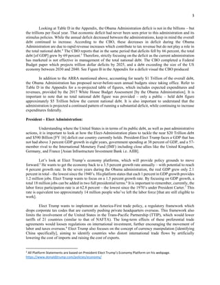 3
Looking at Table D in the Appendix, the Obama Administration deficit is not in the billions – but
the trillions per fiscal year. That economic deficit had never been seen prior to this administration and its
stimulus policies. While the annual deficit decreased between the administrations, keep in mind the overall
debt continued to increase. According to the CBO, these decreases in deficit during the Obama
Administration are due to rapid revenue increases which contribute to tax revenue but do not play a role in
the total national debt.4
The CBO reports that in the same period that deficits fell by 66 percent, the total
debt [of GDP] grew by 69 percent.5
Therefore, strictly focusing on the deficit as the current administration
has marketed is not effective in management of the total national debt. The CBO completed a Federal
Budget paper which projects trillion dollar deficits by 2025, and a debt exceeding the size of the US
economy between 2030 and 2040. See Figure B in the Appendix for a deficit visual the CBO produced
In addition to the ARRA mentioned above, accounting for nearly $1 Trillion of the overall debt,
the Obama Administration has proposed never-before-seen annual budgets since taking office. Refer to
Table D in the Appendix for a re-projected table of figures, which includes expected expenditures and
revenues, provided by the 2017 White House Budget Assessment [by the Obama Administration]. It is
important to note that no total national debt figure was provided – only a public – held debt figure
approximately $5 Trillion below the current national debt. It is also important to understand that the
administration is projected a continued pattern of running a substantial deficit, while continuing to increase
expenditures federally.
President – Elect Administration:
Understanding where the United States is in terms of its public debt, as well as past administrative
actions, it is important to look at how the Elect-Administration plans to tackle the near $20 Trillion debt
and $590 Billion [FY 16] deficit our country currently holds. President-Elect Trump faces a GDP that has
not had above 3 percent GDP growth in eight years, government spending at 38 percent of GDP, and a 57-
member rival to the International Monetary Fund (IMF) including close allies like the United Kingdom,
Germany, and France [Asian Infrastructure Investment Bank i.e. AIIB].
Let’s look at Elect Trump’s economy platforms, which will provide policy grounds to move
forward.2
He wants to get the economy back to a 3.5 percent growth rate annually – with potential to reach
4 percent growth rate. In the seven years during the Obama administration, the real GDP grew only 2.1
percent in total – the lowest since the 1940’s. His platform states that each 1 percent in GDP growth provides
1.2 million jobs. Elect Trump wants to focus on a 1.5 percent growth rate. By focusing on GDP growth, a
total 18 million jobs can be added in two full presidential terms.6
It is important to remember, currently, the
labor force participation rate is at 62.8 percent – the lowest since the 1970’s under President Carter.7
This
rate is equivalent too approximately 14 million people who’ve left the labor force [that are still eligible to
work].
Elect Trump wants to implement an America-First trade policy, a regulatory framework which
drops corporate tax codes that are currently pushing private headquarters overseas. This framework also
limits the involvement of the United States in the Trans-Pacific Partnership (TTIP), which would lower
tariffs of 21 countries (similar to that of NAFTA). The long-term effects of these preferential trade
agreements would loosen regulations on international investment, further encouraging the movement of
labor and taxes overseas.8
Elect Trump also focuses on the concept of currency manipulation [identifying
China specifically], aiming to identify countries who distort international trade flows by artificially
lowering the cost of imports and raising the cost of exports.
2
All Platform Statements are based on President Elect Trump’s Economy Platform on his webpage.
https://www.donaldjtrump.com/policies/economy/
 