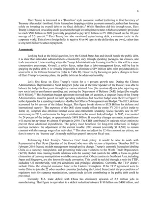4
Elect Trump is interested in a ‘Hamilton’ style economic method (referring to first Secretary of
Treasury Alexander Hamilton). He is focused on dropping creditor payments annually, rather than focusing
solely on lowering the overall debt or the fiscal deficit(s).9
While Hamilton did this through taxes, Elect
Trump is interested in tackling credit payments through lowering interest rates which are currently projected
to reach $500 billion in 2020 [currently projected to pay $250 billion in FY 2016] based on the 30-year
average of 5.5 percent.10
Elect Trump has also mentioned repurchasing debt, a common tactic in the
corporate world. This allows foreign holds to receive 80 or 90 cents to the dollar they are owed, rather than
a long-term failure to attain repayment.
Assessment:
Looking back at the initial question, how the United States has and should handle the public debt,
it is clear that individual administrations consistently vary through spending packages, tax choices, and
trade investment. Understanding where the Trump Administration is focusing its efforts, this will be a more
conservative assessment. Overall, a policy focus, rather than a debt-management focus, will be key in
grasping the public debt. It is virtually impossible to eliminate a $19 Trillion debt, with projected deficits
soon to be in the trillions themselves (refer to Table D). However, by focusing on policy changes in favor
of Elect Trump’s economy plans, the public debt can be addressed sensibly.
Let’s first focus on Elect Trump’s vision for a 4 percent growth rate. During the Clinton
Administration, Representative Newt Gingrich [who was at the time Speaker of the House] was able to
balance the budget in four years through tax revenue attained from [the creation of] new jobs, rejecting any
new social and/or entitlement spending, and cutting the Department of Defense (DoD) budget [by roughly
$150 billion].11
This bipartisan budget agreement showed that job creation, a singular focus of the Trump
Administration, must be paired not with spending reductions, but baseline budget cuts. Refer to Figure C
in the Appendix for a spending visual provided by the Office of Management and Budget.12
In 2015, defense
accounted for 16 percent of the federal budget. This figure breaks down to $528 Billion for defense and
international security. The expenses of the DoD alone nearly offset the entire FY 2016 deficit (refer to
Table A). Gingrich also enforced limited social and entitlement spending. Social Security saw its 80th
anniversary in 2015, and remains the largest attribution to the annual federal budget. In 2015, it accounted
for 24 percent of the budget, or approximately $888 Billion. If no policy changes are made, expenditures
will exceed tax revenues by almost 30 percent in 2040. The CBO contributed 36 separate policy options to
prevent these additional expenditures. The policy most beneficial for long-term reductions in budget
overlays includes: the adjustment of the current taxable USD amount (currently $118,500) to remain
constant with the average wage of an individual.13
This does not adjust the 12.4 tax amount per citizen, nor
does it remove the ‘income cap’; it merely stabilizes payroll taxes per fiscal year.
Referencing Elect Trump’s ‘America First’ trade policy, it would be wise to work with
Representative Paul Ryan [Speaker of the House] who was able to pass a bipartisan ‘Omnibus Bill’ in
February 2016 focused on debt management through policy change. Trump is currently focused on labeling
China as a currency manipulator, and presenting trade case violations to the World Trade Organization
(WTO). Rather than creating hostile relations with the country that controls the AIIB, a focus on global
elimination of currency manipulation would be more prevalent. Other countries in Southeast Asia, including
Japan and Singapore, are also known for trade corruption. This could be tackled through a push the TTIP,
including US membership, with pre-conditions and principal alterations. Currently, the TTIP doesn’t
include China, the strongest economic force in the Eastern Hemisphere. If the TTIP agreement were to
invite China to join the 22 other member countries [including the United States] with the pre-condition of
regulatory tools for currency manipulation, current trade deficits contributing to the public debt could be
prevented.
Currently, U.S. trade deficit with China has eliminated upwards of 2.7 million jobs in
manufacturing. That figure is equivalent to a deficit reduction between $190 billion and $400 billion, and
 