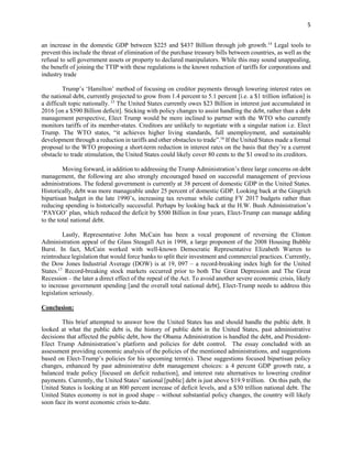 5
an increase in the domestic GDP between $225 and $437 Billion through job growth.14
Legal tools to
prevent this include the threat of elimination of the purchase treasury bills between countries, as well as the
refusal to sell government assets or property to declared manipulators. While this may sound unappealing,
the benefit of joining the TTIP with these regulations is the known reduction of tariffs for corporations and
industry trade
Trump’s ‘Hamilton’ method of focusing on creditor payments through lowering interest rates on
the national debt, currently projected to grow from 1.4 percent to 5.1 percent [i.e. a $1 trillion inflation] is
a difficult topic nationally. 15
The United States currently owes $23 Billion in interest just accumulated in
2016 [on a $590 Billion deficit]. Sticking with policy changes to assist handling the debt, rather than a debt
management perspective, Elect Trump would be more inclined to partner with the WTO who currently
monitors tariffs of its member-states. Creditors are unlikely to negotiate with a singular nation i.e. Elect
Trump. The WTO states, “it achieves higher living standards, full unemployment, and sustainable
development through a reduction in tariffs and other obstacles to trade”.16
If the United States made a formal
proposal to the WTO proposing a short-term reduction in interest rates on the basis that they’re a current
obstacle to trade stimulation, the United States could likely cover 80 cents to the $1 owed to its creditors.
Moving forward, in addition to addressing the Trump Administration’s three large concerns on debt
management, the following are also strongly encouraged based on successful management of previous
administrations. The federal government is currently at 38 percent of domestic GDP in the United States.
Historically, debt was more manageable under 25 percent of domestic GDP. Looking back at the Gingrich
bipartisan budget in the late 1990’s, increasing tax revenue while cutting FY 2017 budgets rather than
reducing spending is historically successful. Perhaps by looking back at the H.W. Bush Administration’s
‘PAYGO’ plan, which reduced the deficit by $500 Billion in four years, Elect-Trump can manage adding
to the total national debt.
Lastly, Representative John McCain has been a vocal proponent of reversing the Clinton
Administration appeal of the Glass Steagall Act in 1998, a large proponent of the 2008 Housing Bubble
Burst. In fact, McCain worked with well-known Democratic Representative Elizabeth Warren to
reintroduce legislation that would force banks to split their investment and commercial practices. Currently,
the Dow Jones Industrial Average (DOW) is at 19, 097 – a record-breaking index high for the United
States.17
Record-breaking stock markets occurred prior to both The Great Depression and The Great
Recession – the later a direct effect of the repeal of the Act. To avoid another severe economic crisis, likely
to increase government spending [and the overall total national debt], Elect-Trump needs to address this
legislation seriously.
Conclusion:
This brief attempted to answer how the United States has and should handle the public debt. It
looked at what the public debt is, the history of public debt in the United States, past administrative
decisions that affected the public debt, how the Obama Administration is handled the debt, and President-
Elect Trump Administration’s platform and policies for debt control. The essay concluded with an
assessment providing economic analysis of the policies of the mentioned administrations, and suggestions
based on Elect-Trump’s policies for his upcoming term(s). These suggestions focused bipartisan policy
changes, enhanced by past administrative debt management choices: a 4 percent GDP growth rate, a
balanced trade policy [focused on deficit reduction], and interest rate alternatives to lowering creditor
payments. Currently, the United States’ national [public] debt is just above $19.9 trillion. On this path, the
United States is looking at an 800 percent increase of deficit levels, and a $30 trillion national debt. The
United States economy is not in good shape – without substantial policy changes, the country will likely
soon face its worst economic crisis to-date.
 