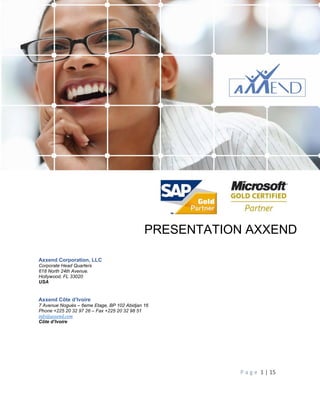 Présentation Axxend Corporation
P a g e 1 | 15
PRESENTATION AXXEND
Axxend Corporation, LLC
Corporate Head Quarters
618 North 24th Avenue.
Hollywood, FL 33020
USA
Axxend Côte d’Ivoire
7 Avenue Noguès – 6eme Etage, BP 102 Abidjan 16
Phone +225 20 32 97 26 – Fax +225 20 32 98 51
info@axxend.com
Côte d’Ivoire
 