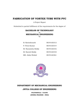 FABRICATION OF VORTEX TUBE WITH PVC
A Project Report
Submitted in partial fulfillment of the requirements for the degree of
BACHELOR OF TECHNOLOGY
in
MECHANICAL ENGINEERING
by
B. Ravindranath 08191AO313
P. Prem Kumar 08191AO314
M. Narasimha Reddy 08191AO316
M. Naresh Reddy 08191AO318
MD. Abdul Wahid 08191AO361
DEPARTMENT OF MECHANICAL ENGINEERING
JNTUA COLLEGE OF ENGINEERING
PULIVENDULA – 516390
ANDHRA PRADESH – INDIA
 