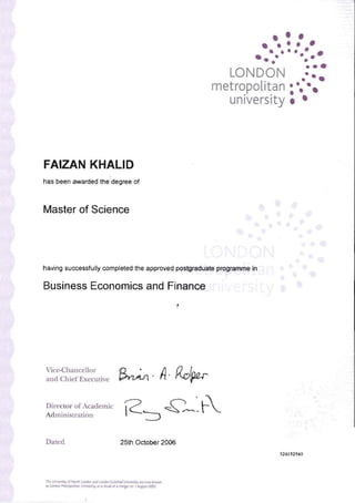 • • •• ••• •• ••• • •
•• •
••·0 ••.
LONDON o
e.•
metropolitan O· •
university • ••• •
FAIZAN KHALID
has been awarded the degree of
Master of Science
having successfully completed the approved postgraduate programme in
Business Economics and Finance
Vice-Chancellor
~. A· Ro(au­and Chief Execmive
DireCLOr of Academ.ic
i2'::J £'~~ -~Adminislration
Dated 25th October 2006
324192540
Tht u..-...yo! NOo1~ lo<don _1.OI'oIlo<! WIdPIoCI ~ .. ,..,.. ~'-" 

.., I.oncb1 M.tt"l"'"""" 1JoO........ly..... .....tt d . ~OI' I ""iI'" = 

 