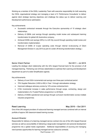 Working as a member of the CKGL Leadership Team with executive responsibility for both executing
the CKGL organisational strategy and managing a team of 9 ‘Performance Consultants’ to deliver
against client strategic learning objectives and challenge the status quo to deliver Learning and
Development performance optimisation.
Key achievements
• Successful contractual renewals through the Executive sponsorship of 10 strategic client
relationships.
• Delivery of £800k cost savings through operating model review and subsequent learning
transformation for global UK Automotive company.
• Achieved £430k cost savings (35%) in a UK City council through operating model review and
transformation implementation.
• Removal of £300k of in-year operating costs through internal re-structuring of Client
Management Division in July 2015 as part of a wider off-shoring transformation strategy –
Senior Client Partner Oct 2011 – Jul 2015
Leading the strategic client relationship with the UK’s largest financial bank for the provision of all
managed learning. Partnering over 20 Exec stakeholders to optimise their Learning and Development
department as part of a wider Simplification agenda.
Key achievements
• Delivery of over £42m incremental cost savings over three-year contractual period.
• 70% Supplier Reduction (1450 to 450) in Year 1 through rationalisation strategy
• Improved colleague advocacy scores by 14% across contractual term
• £19m incremental increase in sales performance through scope, contracting, design and
implementation of a Trusted Partner programme in a UK Bank.
• Delivery of £500k operational cost savings through curriculum transformation across multiple
induction programmes
Reed Learning May 2010 – Oct 2011
One of the UK's largest providers of outsourced learning managed services combined with an internal
portfolio of approx 350 classroom-based training courses.
Account Director
Responsible for delivery of a learning managed service contract into one of the UK's largest financial
services as well as accountability of delivering a large-scale management and personal development
programme into a global media organisation. Additional responsibilities of sourcing and managing
new business opportunities for learning managed service outsource contracts.
Paul Freeman - CV 2
 