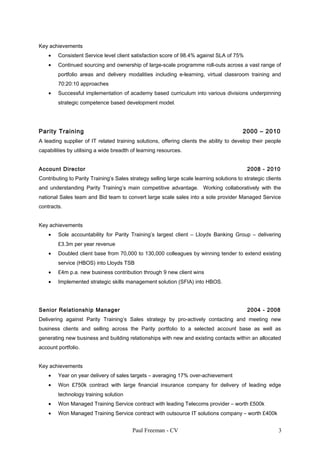 Key achievements
• Consistent Service level client satisfaction score of 98.4% against SLA of 75%
• Continued sourcing and ownership of large-scale programme roll-outs across a vast range of
portfolio areas and delivery modalities including e-learning, virtual classroom training and
70:20:10 approaches
• Successful implementation of academy based curriculum into various divisions underpinning
strategic competence based development model.
Parity Training 2000 – 2010
A leading supplier of IT related training solutions, offering clients the ability to develop their people
capabilities by utilising a wide breadth of learning resources.
Account Director 2008 - 2010
Contributing to Parity Training’s Sales strategy selling large scale learning solutions to strategic clients
and understanding Parity Training’s main competitive advantage. Working collaboratively with the
national Sales team and Bid team to convert large scale sales into a sole provider Managed Service
contracts.
Key achievements
• Sole accountability for Parity Training’s largest client – Lloyds Banking Group – delivering
£3.3m per year revenue
• Doubled client base from 70,000 to 130,000 colleagues by winning tender to extend existing
service (HBOS) into Lloyds TSB
• £4m p.a. new business contribution through 9 new client wins
• Implemented strategic skills management solution (SFIA) into HBOS.
Senior Relationship Manager 2004 - 2008
Delivering against Parity Training’s Sales strategy by pro-actively contacting and meeting new
business clients and selling across the Parity portfolio to a selected account base as well as
generating new business and building relationships with new and existing contacts within an allocated
account portfolio.
Key achievements
• Year on year delivery of sales targets – averaging 17% over-achievement
• Won £750k contract with large financial insurance company for delivery of leading edge
technology training solution
• Won Managed Training Service contract with leading Telecoms provider – worth £500k
• Won Managed Training Service contract with outsource IT solutions company – worth £400k
Paul Freeman - CV 3
 