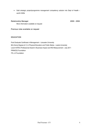 • Sold strategic project/programme management competency solution into Dept of Health –
worth £300k
Relationship Manager 2000 - 2004
More information available on request
Previous roles available on request
EDUCATION
Post Graduate Certificate in Management – Leicester University
BA (Hons) Degree (2:1) in Physical Education and Public Media – Leeds University
Level 4 BTEC Professional Award in Business Impact and ROI Measurement - July 2011
PRINCE2 Foundation
ITIL v3 Foundation
Paul Freeman - CV 4
 