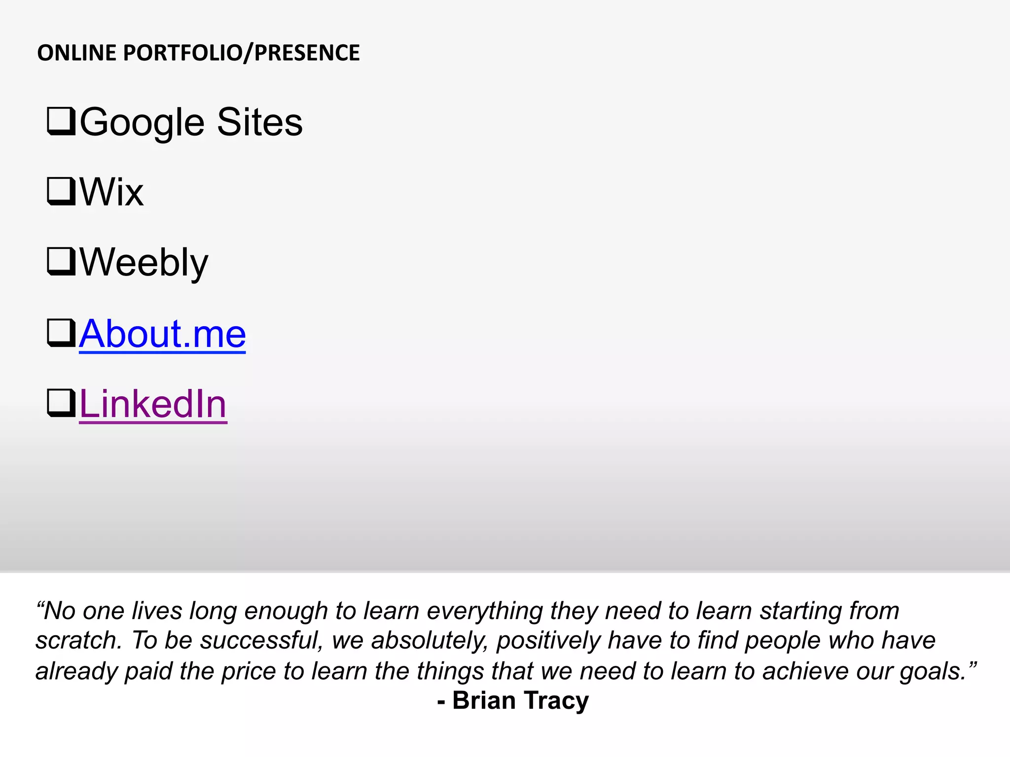 ONLINE	
  PORTFOLIO/PRESENCE	
  
“No one lives long enough to learn everything they need to learn starting from
scratch. To be successful, we absolutely, positively have to find people who have
already paid the price to learn the things that we need to learn to achieve our goals.”
- Brian Tracy
q Google Sites
q Wix
q Weebly
q About.me
q LinkedIn
 