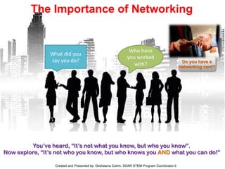 The Importance of Networking
What	
  did	
  you	
  
say	
  you	
  do?	
  
Who	
  have	
  
you	
  worked	
  
with?	
  
You’ve heard, “It’s not what you know, but who you know”.
Now explore, “It’s not who you know, but who knows you AND what you can do!”
Do you have a
networking card?
Created and Presented by: Deshawna Colvin, SOAR STEM Program Coordinator II
 
