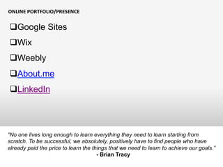 ONLINE	
  PORTFOLIO/PRESENCE	
  
“No one lives long enough to learn everything they need to learn starting from
scratch. To be successful, we absolutely, positively have to find people who have
already paid the price to learn the things that we need to learn to achieve our goals.”
- Brian Tracy
q Google Sites
q Wix
q Weebly
q About.me
q LinkedIn
 