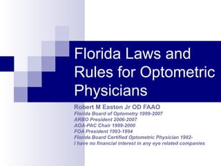 Florida Laws and Rules for Optometric Physicians Robert M Easton Jr OD FAAO Florida Board of Optometry 1999-2007 ARBO President 2006-2007 AOA-PAC Chair 1999-2000 FOA President 1993-1994 Florida Board Certified Optometric Physician 1982- I have no financial interest in any eye related companies   