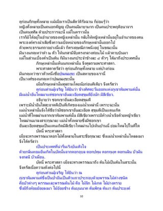 10
ดูก่อนภิกษุทั้งหลาย แม้เมื่อเราเป็นสัตว์ดิรัจฉาน ก็ย่อมรู้ว่า
หญิงทั้งหลายเป็นคนอกตัญญู เป็นคนมีมายามาก เป็นคนประพฤติอนาจาร
เป็นคนทุศีล ด้วยประการฉะนี้ แม้ในคราวนั้น
เราก็มิได้อยู่ในอานาจของหญิงเหล่านั้น กลับให้หญิงเหล่านั้นอยู่ในอานาจของตน
พระองค์ทรงนาเสียซึ่งความเบื่อหน่ายของภิกษุเหล่านั้นออกไป
ด้วยพระธรรมกถาอย่างนี้แล้ว ก็ทรงดุษณีภาพนิ่งอยู่ ในขณะนั้น
มีนางนกดุเหว่าดา ๒ ตัว ให้นกสามีจับตรงกลางท่อนไม้ แล้วคาบบินมา
แม้ในส่วนเบื้องต่าเป็ นต้น ก็มีนางนกประจาข้างละ ๔ ตัวๆ ได้มาถึงประเทศนั้น
ภิกษุเหล่านั้นเห็นนกเหล่านั้น จึงทูลถามพระศาสดา.
พระศาสดาตรัสว่า ดูก่อนภิกษุทั้งหลาย แต่ปางก่อน
มีนกดุเหว่าขาวตัวหนึ่งชื่อปุณณมุขะ เป็นสหายของเรานี้
เป็นวงศ์ของนกดุเหว่าปุณณมุขะนั้น
เมื่อภิกษุเหล่านั้นทูลถามโดยนัยก่อนทีเดียว จึงตรัสว่า
ดูก่อนท่านผู้เจริญ ได้ยินว่า ข้างทิศตะวันออกแห่งภูเขาหิมพานต์นั้น
มีแม่น้าอันไหลมาแต่ซอกเขาอันละเอียดสุขุมดียิ่งนัก มีสีเขียว.
อธิบายว่า ซอกเขาอันละเอียดสุขุมดี
เพราะมีน้าอันใสสะอาดดีเป็นที่เกิดของแม่น้าเหล่านี้ เพราะฉะนั้น
แม่น้าเหล่านั้นจึงได้ชื่อว่ามีซอกเขาอันละเอียด สุขุมดีเป็นแดนเกิด
แม่น้าที่ไหลผ่านจากเขาหิมพานต์นั้น มีสีเขียวเพราะมีห้วงน้าเจือด้วยหญ้าเขียว
ไหลผ่านมาลงสระกุณาละ แม่น้าทั้งหลายซึ่งมีซอกเขา
อันละเอียดสุขุมเป็นแดนเกิดมีสีเขียวไหลผ่านไปเห็นปานนี้ ย่อมไหลไปในที่ใด
บัดนี้ พระศาสดา
เมื่อจะทรงพรรณนาดอกไม้ทั้งหลายในสระชื่อกุณาละ ซึ่งแม่น้าเหล่านั้นไหลลงมา
จึงได้ตรัสว่า
เป็นประเทศที่น่ารื่นเริงบันเทิงใจ
ด้วยกลิ่นหอมอันเกิดในบัดนั้นจากดอกอุบล ดอกปทุม ดอกกุมุท ดอกนลิน บัวผัน
จงกลนี บัวเผื่อน.
บัดนี้ พระศาสดา เมื่อจะทรงพรรณนาถึง ต้นไม้เป็ นต้นในสระนั้น
จึงตรัสเนื้อความดังต่อไปนี้
ดูก่อนท่านผู้เจริญ ได้ยินว่า ณ
ภูเขาหิมพานต์ซึ่งเป็ นป่าอันเป็ นทิวแถวประกอบด้วยพรรณไม้ต่างชนิด
คือบัวต่างๆ พรรณและพรรณต้นไม้ คือ ไม้จิก ไม้เกด ไม้ย่างทราย
ซึ่งมีกิ่งห้อยย้อยลงมา ไม้อ้อยช้าง ต้นบุนนาค ต้นพิกุล ต้นงา ต้นประยงค์
 