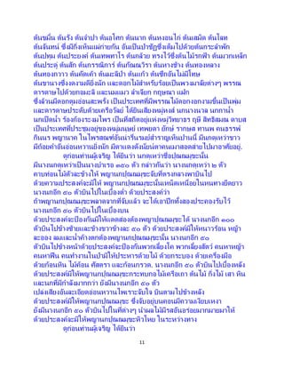 11
ต้นขมิ้น ต้นรัง ต้นจาปา ต้นอโศก ต้นนาก ต้นหงอนไก่ ต้นเสม็ด ต้นโลท
ต้นจันทน์ ซึ่งมีกิ่งเห็นแผ่ก่ายกัน อันเป็ นป่าชัฏซึ่งเต็มไปด้วยต้นกระลาพัก
ต้นปทุม ต้นประยงค์ ต้นเทพทาโร ต้นกล้วย ทรงไว้ซึ่งต้นไม้รกฟ้ า ต้นมวกเหล็ก
ต้นประดู่ ต้นสัก ต้นกรรณิการ์ ต้นกัณณวิรา ต้นหางช้าง ต้นทองหลาง
ต้นทองกวาว ต้นคัดเค้า ต้นมะลิป่า ต้นแก้ว ต้นซึกอันไม่มีโทษ
ต้นขานางซึ่งงดงามดียิ่งนัก และดอกไม้สาหรับร้อยเป็ นพวงมาลัยต่างๆ พรรณ
ดารดาษไปด้วยกอมะลิ และนมแมว ลาเจียก กฤษณา แฝก
ซึ่งล้วนมีดอกตูมอ่อนสะพรั่ง เป็ นประเทศที่มีพรรณไม้ดอกงอกงามขึ้นเป็ นพุ่ม
และดารดาษประดับด้วยเครือวัลย์ ได้ยินเสียงหมู่หงส์ นกนางนวล นกกาน้า
นกเป็ดน้า ร้องก้องระงมไพร เป็นที่สถิตอยู่แห่งหมู่วิทยาธร ฤษี สิทธิสมณ ดาบส
เป็นประเทศที่ประชุมอยู่ของหมู่มนุษย์ เทพยดา ยักษ์ รากษส ทานพ คนธรรพ์
กินนร พญานาค ในไพรสณฑ์อันน่ารื่นรมย์สาราญเห็นปานนี้ มีนกดุเหว่าขาว
มีถ้อยคาอันอ่อนหวานยิ่งนัก มีตาแดงดังนัยน์ตาคนเมาสอดส่ายไปมาอาศัยอยู่.
ดูก่อนท่านผู้เจริญ ได้ยินว่า นกดุเหว่าชื่อปุณณมุขะนั้น
มีนางนกดุเหว่าเป็ นนางบาเรอ ๓๕๐ ตัว กล่าวกันว่า นางนกดุเหว่า ๒ ตัว
คาบท่อนไม้ตัวละข้างให้ พญานกปุณณมุขะจับที่ตรงกลางพาบินไป
ด้วยความประสงค์จะมิให้ พญานกปุณณมุขะนั้นเหน็ดเหนื่อยในหนทางยืดยาว
นางนกอีก ๕๐ ตัวบินไปในเบื้องต่า ด้วยประสงค์ว่า
ถ้าพญานกปุณณมุขะพลาดจากที่จับแล้ว จะได้เอาปีกทั้งสองประคองรับไว้
นางนกอีก ๕๐ ตัวบินไปในเบื้องบน
ด้วยประสงค์จะป้ องกันมิให้แดดส่องต้องพญาปุณณมุขะได้ นางนกอีก ๑๐๐
ตัวบินไปข้างซ้ายและข้างขวาข้างละ ๕๐ ตัว ด้วยประสงค์มิให้หนาวร้อน หญ้า
ละออง ลมและน้าค้างตกต้องพญานกปุณณมุขะนั้น นางนกอีก ๕๐
ตัวบินไปข้างหน้าด้วยประสงค์จะป้ องกันพวกเลี้ยงโค พวกเลี้ยงสัตว์ คนหาหญ้า
คนหาฟืน คนทางานในป่ามิให้ประหารด้วยไม้ ด้วยกระบอง ด้วยเครื่องมือ
ด้วยก้อนหิน ไม้ค้อน ศัสตรา และก้อนกรวด. นางนกอีก ๕๐ ตัวบินไปเบื้องหลัง
ด้วยประสงค์มิให้พญานกปุณณมุขะกระทบกอไม้เครือเถา ต้นไม้ กิ่งไม้ เสา หิน
และนกที่มีกาลังมากกว่า ยังมีนางนกอีก ๕๐ ตัว
เปล่งเสียงอันละเอียดอ่อนหวานไพเราะจับใจ บินตามไปข้างหลัง
ด้วยประสงค์มิให้พญานกปุณณมุขะ ซึ่งจับอยู่บนคอนมีความเงียบเหงา
ยังมีนางนกอีก ๕๐ ตัวบินไปในที่ต่างๆ นาผลไม้มีรสอันอร่อยมากมายมาให้
ด้วยประสงค์จะมิให้พญานกปุณณมุขะหิวโหย ในระหว่างทาง
ดูก่อนท่านผู้เจริญ ได้ยินว่า
 