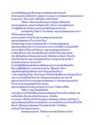 12
นางนกทิชกัญญาเหล่านั้นพาพญานกปุณณมุขะเข้าป่าออกป่า
เข้าสวนออกสวนไปยังท่าน้า ยอดภูเขา สวนมะม่วง สวนชมพู่ สวนขนุนสามะลอ
สวนมะพร้าว โดยรวดเร็ว เพื่อให้มีความรื่นเริงยินดี
ได้ยินว่า เมื่อนางนกทั้งหลายบาเรออยู่อย่างนี้ตลอดวัน
พญานกปุณณมุขะ ย่อมสรรเสริญอย่างนี้ว่า ดีมากๆ น้องหญิงทั้งหลาย
การปฏิบัติผัวอย่างนี้ สมควรแก่พวกเจ้าผู้เป็นลูกเหล่าตระกูล.
ดูก่อนผู้เจริญ ได้ยินว่า ในกาลต่อมา พญานกปุณณมุขะดุเหว่าขาว
ได้ไปหาพญานกกุณาละ
พวกนางนกดุเหว่าบริจาริกาของพวกพญานกกุณาละเห็น
พญานกปุณณมุขะแต่ไกล จึงออกไปหา
แล้วพูดกะพญานกดุเหว่าปุณณมุขะนั้นว่า ข้าแต่สหายปุณณมุขะ
พญากุณาละนี้หยาบช้า มีวาจาหยาบคาย พวกเราจะได้ฟังวาจาอันเป็นที่รัก
เพราะอาศัยท่านได้บ้างหรือไม่หนอ. พญานกปุณณมุขะจึงตอบว่า
บางทีจะได้บ้างกระมัง น้องหญิงทั้งหลาย แล้วก็พาไปหาพญากุณาละ
กล่าวสัมโมทนียกถากับพญากุณาละแล้ว ก็สถิตอยู่ ณ ที่สมควรข้างหนึ่ง
ครั้นเรียบร้อยแล้ว พญานกปุณณมุขะก็กล่าวกะพญานกกุณาละนั้นว่า
ดูก่อนสหายกุณาละ เพราะเหตุไร
ท่านจึงปฏิบัติผิดต่อหญิงทั้งหลายที่เป็นลูกเหล่าตระกูล มีชาติเสมอกัน
ซึ่งนางปฏิบัติดีต่อท่าน ดูก่อนสหายกุณาละ ได้ยินเขาว่ากันว่า
หญิงทั้งหลายที่บริบูรณ์ด้วยมารยาท ถึงจะพูดไม่ถูกใจเรา
เราก็ควรพูดให้ถูกใจเขา ก็จะป่วยกล่าวไปไยถึงหญิงที่มีมารยาทดี พูดถูกใจเรา
และเราจะไม่พูดให้ถูกใจเขาเล่า เมื่อพญานกปุณณมุขะกล่าวอย่างนี้
พญานกกุณาละจึงรุกรานเอาพญานกปุณณมุขะว่า ดูก่อนสหายลามกชั่วช้า
ใครเขาจะฉลาดผจญเมียยิ่งไปกว่าเธอเล่า
พญานกปุณณมุขะถูกพญานกกุณาละรุกรานเอา ก็กลับจากที่นั้น.
ได้ยินว่า ต่อมาโดยสมัยอื่นอีก
อาพาธอันแรงกล้าได้เกิดขึ้นแก่พญานกปุณณมุขะโดยกาลไม่นานทีเดียว คือ
ลงเป็ นโลหิต เกิดเวทนากล้าแข็งจวนตาย. ลาดับนั้น
นางนกดุเหว่าซึ่งเป็ นบริจาริกาของพญานกปุณณมุขะ ก็เกิดความปริวิตกว่า
พญานกปุณณมุขะนี้เกิดอาพาธหนักแล้ว จะหายหรือไม่หายจากโรคนี้ก็ไม่รู้ได้
คิดแล้ว ก็ทิ้งพญานกปุณณมุขะไว้แต่เพียงตัวเดียว ไม่มีเพื่อน
พากันเข้าไปหาพญานกกุณาละ
ฝ่ายพญานกกุณาละ ได้เห็นนางนกเหล่านั้นบินมาแต่ไกล
 