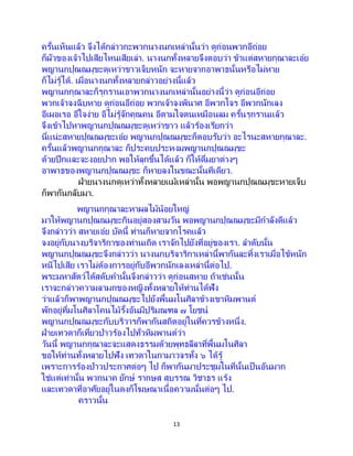 13
ครั้นเห็นแล้ว จึงได้กล่าวกะพวกนางนกเหล่านั้นว่า ดูก่อนพวกอีถ่อย
ก็ผัวของเจ้าไปเสียไหนเสียเล่า. นางนกทั้งหลายจึงตอบว่า ข้าแต่สหายกุณาละเอ๋ย
พญานกปุณณมุขะดุเหว่าขาวเจ็บหนัก จะหายจากอาพาธนั้นหรือไม่หาย
ก็ไม่รู้ได้. เมื่อนางนกทั้งหลายกล่าวอย่างนี้แล้ว
พญานกกุณาละก็รุกรานเอาพวกนางนกเหล่านั้นอย่างนี้ว่า ดูก่อนอีถ่อย
พวกเจ้าจงฉิบหาย ดูก่อนอีถ่อย พวกเจ้าจงพินาศ อีพวกโจร อีพวกนักเลง
อีเผอเรอ อีใจง่าย อีไม่รู้จักคุณคน อีตามใจตนเหมือนลม ครั้นรุกรานแล้ว
จึงเข้าไปหาพญานกปุณณมุขะดุเหว่าขาว แล้วร้องเรียกว่า
นี่แน่ะสหายปุณณมุขะเอ๋ย พญานกปุณณมุขะก็ตอบรับว่า อะไรนะสหายกุณาละ.
ครั้นแล้วพญานกกุณาละ ก็ประคบประหงมพญานกปุณณมุขะ
ด้วยปีกและจะงอยปาก พอให้ลุกขึ้นได้แล้ว ก็ให้ดื่มยาต่างๆ
อาพาธของพญานกปุณณมุขะ ก็หายลงในขณะนั้นทีเดียว.
ฝ่ายนางนกดุเหว่าทั้งหลายแม้เหล่านั้น พอพญานกปุณณมุขะหายเจ็บ
ก็พากันกลับมา.
พญานกกุณาละหาผลไม้น้อยใหญ่
มาให้พญานกปุณณมุขะกินอยู่สองสามวัน พอพญานกปุณณมุขะมีกาลังดีแล้ว
จึงกล่าวว่า สหายเอ๋ย บัดนี้ ท่านก็หายจากโรคแล้ว
จงอยู่กับนางบริจาริกาของท่านเถิด เราจักไปยังที่อยู่ของเรา. ลาดับนั้น
พญานกปุณณมุขะจึงกล่าวว่า นางนกบริจาริกาเหล่านี้พากันละทิ้งเราเมื่อไข้หนัก
หนีไปเสีย เราไม่ต้องการอยู่กับอีพวกนักเลงเหล่านี้ต่อไป.
พระมหาสัตว์ได้สดับคานั้นจึงกล่าวว่า ดูก่อนสหาย ถ้าเช่นนั้น
เราจะกล่าวความลามกของหญิงทั้งหลายให้ท่านได้ฟัง
ว่าแล้วก็พาพญานกปุณณมุขะไปยังพื้นมโนศิลาข้างเขาหิมพานต์
พักอยู่ที่มโนศิลาโคนไม้รั้งอันมีปริมณฑล ๗ โยชน์
พญานกปุณณมุขะกับบริวารก็พากันสถิตอยู่ในที่ควรข้างหนึ่ง.
ฝ่ายเทวดาก็เที่ยวป่าวร้องไปทั่วหิมพานต์ว่า
วันนี้ พญานกกุณาละจะแสดงธรรมด้วยพุทธลีลาที่พื้นมโนศิลา
ขอให้ท่านทั้งหลายไปฟัง เทวดาในกามาวจรทั้ง ๖ ได้รู้
เพราะการร้องป่าวประกาศต่อๆ ไป ก็พากันมาประชุมในที่นั้นเป็นอันมาก
ใช่แต่เท่านั้น พวกนาค ยักษ์ รากษส สุบรรณ วิชาธร แร้ง
และเทวดาที่อาศัยอยู่ในดงก็โฆษณาเนื้อความนั้นต่อๆ ไป.
คราวนั้น
 