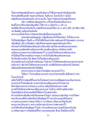 15
ไม่สรรเสริญหญิงทั้งหลาย แผ่นดินอันทรงไว้ซึ่งสรรพแก้วยินดีเสมอกัน
รับรองสิ่งที่ดีและชั่ว ทนทานได้หมด ไม่ดิ้นรน ไม่หวั่นไหว ฉันใด
หญิงทั้งหลายก็เหมือนกัน เพราะฉะนั้น ไม่ควรวิสสาสะกับหญิงทั้งหลาย
อนึ่ง ราชสีห์พาฬมฤคดุร้าย บริโภคเนื้อเลือดเป็ นอาหาร
ยินดีในการที่จะเบียดเบียนสัตว์ ใช้อาวุธ ๕ (คือปาก ๑ เท้า ๔)
ข่มขี่สัตว์ทั้งหลายกินฉันใด หญิงทั้งหลายย่อมใช้อาวุธ ๕ อย่าง (คือ รูป เสียง กลิ่น
รส สัมผัส) เหมือนกันฉันนั้น
เพราะฉะนั้นจึงไม่ควรวิสสาสะกับหญิงทั้งหลายเหล่านั้น.
ดูก่อนสหายปุณณมุขะ หญิงทั้งหลายไม่ใช่แพศยา ไม่ใช่นางงาม
ไม่ใช่หญิงสัญจร ชื่อทั้ง ๓ นี้ไม่ใช่ชื่อโดยกาเนิด หญิงเหล่านี้ คือแพศยา นางงาม
หญิงสัญจร ชื่อว่าเป็ นผู้ฆ่า หญิงทั้งหลายมุ่นมวยผมเหมือนพวกโจร
ประทุษร้ายให้เป็นพิษเหมือนสุราเจือยาพิษ พูดโอ้อวดเหมือนคนขายของ
ตลบตะแลงพลิกพลิ้วเหมือนเขาเนื้อ สองลิ้นเหมือนงู ปกปิดความชั่ว
เหมือนเอาแผ่นกระดานปิดหลุมคูถไว้ บรรทุกให้เต็มยากเหมือนบาดาล
ทาให้ยินดีได้ยากเหมือนรากษส กวาดไปไม่มีเหลือเหมือนพระยม
กินไม่เลือกเหมือนไฟ พัดพาไปไม่เลือกเหมือนแม่น้า
ประพฤติตามอาเภอใจตัวเหมือนลม ไม่ทาอะไรให้พิเศษเหมือนเขาพระเมรุมาศ
(อธิบายว่า สัตว์เข้าไปที่ภูเขาพระเมรุแล้ว จะมีสีเป็นทองเหมือนกันไปหมด)
ผลิตผลเป็นนิตย์เหมือนต้นไม้มีพิษ
พระอรรถกถาจารย์นาเรื่องพิสดารมาสาธกไว้ว่า
ได้ยินว่า ในกาลอันล่วงมาแล้ว พระเจ้าพรหมทัต ผู้เป็นพระราชา
ในแคว้นกาสี
เสด็จไปตีได้ราชสมบัติในแคว้นโกศลเพราะพระองค์มีพลพาหนะอันมากมาย
ฆ่าพระเจ้าโกศลเสียแล้ว พาพระอัครมเหสีของพระเจ้าโกศลราช
ซึ่งกาลังทรงพระครรภ์อ่อนๆ มาด้วย เสด็จไปยังเมืองพาราณสี
ทรงตั้งให้เป็ นพระอัครมเหสีของพระองค์ ไม่ช้านางก็ประสูติพระธิดา
โดยปกติพระเจ้าพรหมทัตมิได้มีพระโอรสพระธิดา
ท้าวเธอจึงทรงยินดีมากถึงกับออกพระโอฐว่า ดูก่อนนางผู้เจริญ เราจะให้พร
พระอัครมเหสีก็ทรงยึดเป็นคามั่นสัญญาไว้ พระประยูรญาติทั้งหลาย
ถวายพระนามพระราชกุมารีนั้นว่า นางกัณหา เมื่อนางเจริญวัยแล้ว
พระมารดาจึงบอกว่า พระราชบิดาของเจ้าพระราชทานพรไว้
แม่ได้ถือเป็นคามั่นสัญญาไว้แล้ว เจ้าจงเลือกตามความพอใจของเจ้าเถิด.
นางกัณหาทูลว่า ทรัพย์สมบัติใดๆ ของหม่อมฉัน ซึ่งจะไม่มีนั้นหามิได้
 