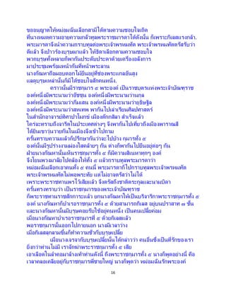 16
ขออนุญาตให้หม่อมฉันเลือกสามีได้ตามความชอบใจเถิด
ที่นางหมดความอายความกลัวทูลพระราชมารดาได้ดังนั้น ก็เพราะกิเลสแรงกล้า.
พระมารดาจึงนาความกราบทูลต่อพระเจ้าพรหมทัต พระเจ้าพรหมทัตตรัสรับว่า
ดีแล้ว จึงป่าวร้องบุรุษมาแล้ว ให้ธิดาเลือกตามความชอบใจ
พวกบุรุษทั้งหลายก็พากันประดับประดาด้วยเครื่องอลังการ
มาประชุมพร้อมหน้ากันที่หน้าพระลาน
นางกัณหาถือผอบดอกไม้ยืนอยู่ที่ช่องพระแกลอันสูง
แลดูบุรุษเหล่านั้นก็มิได้ชอบใจสักคนหนึ่ง.
คราวนั้นมีราชกุมาร ๕ พระองค์ เป็นราชบุตรแห่งพระเจ้าบัณฑุราช
องค์หนึ่งมีพระนามว่าอัชชุน องค์หนึ่งมีพระนามว่านกุล
องค์หนึ่งมีพระนามว่าภีมเสน องค์หนึ่งมีพระนามว่ายุธิษฐิล
องค์หนึ่งมีพระนามว่าสหเทพ พากันไปเล่าเรียนศิลปศาสตร์
ในสานักอาจารย์ทิศาปาโมกข์ เมืองตักกสิลา สาเร็จแล้ว
ใคร่จะทราบถึงจารีตในประเทศต่างๆ จึงพากันไปเที่ยวถึงเมืองพาราณสี
ได้ยินเขาวุ่นวายกันในเมืองจึงเข้าไปถาม
ครั้นทราบความแล้วก็ปรึกษากันว่าจะไปบ้าง กุมารทั้ง ๕
องค์นั้นมีรูปร่างงามผ่องใสคล้ายๆ กัน ต่างก็พากันไปยืนอยู่ต่อๆ กัน
ฝ่ายนางกัณหานั้นเห็นราชกุมารทั้ง ๕ ก็มีความสิเนหาทุกๆ องค์
จึงโยนพวงมาลัยไปคล้องให้ทั้ง ๕ แล้วกราบทูลพระมารดาว่า
หม่อมฉันเลือกเอาคนทั้ง ๕ คนนี้ พระมารดาก็ไปกราบทูลพระเจ้าพรหมทัต
พระเจ้าพรหมทัตไม่พอพระทัย แต่ไม่อาจตรัสว่าไม่ได้
เพราะพระราชทานพรไว้เสียแล้ว จึงตรัสถึงชาติตระกูลและนามบิดา
ครั้นทรงทราบว่า เป็ นราชกุมารของพระเจ้าบัณฑุราช
ก็พระราชทานราชสักการะแล้ว ยกนางกัณหาให้เป็นบริจาริกาพระราชกุมารทั้ง ๕
องค์ นางกัณหาก็บาเรอราชกุมารทั้ง ๕ ด้วยสามารถกิเลส อยู่บนปราสาท ๗ ชั้น
และนางกัณหานั้นมีบุรุษคอยรับใช้อยู่คนหนึ่ง เป็ นคนเปลี้ยค่อม
เมื่อนางกัณหาบาเรอราชกุมารที่ ๕ ด้วยกิเลสแล้ว
พอราชกุมารนั้นออกไปภายนอก นางมีเวลาว่าง
เมื่อกิเลสลุกลามขึ้นก็ทาความชั่วกับบุรุษเปลี้ย
เมื่อนางเจรจากับบุรุษเปลี้ยนั้นได้กล่าวว่า คนอื่นซึ่งเป็ นที่รักของเรา
ยิ่งกว่าท่านไม่มี เราจักฆ่าพระราชกุมารทั้ง ๕ เสีย
เอาเลือดในลาคอมาล้างเท้าท่านดังนี้ ถึงพระราชกุมารทั้ง ๕ นางก็พูดอย่างนี้ คือ
เวลาคลอเคลียอยู่กับราชกุมารพี่ชายใหญ่ นางก็พูดว่า หม่อมฉันรักพระองค์
 