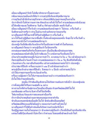 19
เมื่อนางปัญจตปาวีเข้าไปเที่ยวภิกขาจารในพระนคร
กลับมาพบบุรุษนั้นแล้วก็คิดว่า ดาบสรูปนี้เห็นจะมีฤทธิมากมาย
เราอยู่ริมป่าช้านี่เข้ามาอยู่กึ่งกลาง เห็นจะมีสัปบุรุษธรรมอยู่ในภายใน
จาเราจักเข้าไปทาความเคารพ คิดแล้วนางก็เข้าไปไหว้ ดาบสปลอมแกล้งนิ่งเฉย
มิได้เหลียวดูและไม่ทักทาย วันที่ ๒ ก็ทาอย่างนั้นอีก พอถึงวันที่ ๓
เมื่อนางปัญจตปาวีไหว้แล้ว ดาบสปลอมก้มหน้าพูดว่า ไปเถอะ. ครั้นวันที่ ๔
จึงทักทายปราศรัยว่า ท่านไม่ลาบากด้วยภิกขาหารดอกหรือ
นางปัญจตปาวีดีใจมากที่ได้รับคาปฏิสันถาร ครั้นวันที่ ๕
นางได้รับคาปฏิสันถารมากขึ้นอีก ถึงต้องนั่งอยู่หน่อยหนึ่ง จึงลุกไป ครั้นวันที่ ๖
พอนางมานั่งไหว้ ดาบสปลอมก็ถามว่า
น้องหญิงวันนี้เสียงขับร้องเอิกเกริกในเมืองพาราณสี ทาไมกันหนอ.
นางปัญจตปาวีตอบว่า พระผู้เป็นเจ้าไม่รู้ดอกหรือ
เขาเล่นมหรสพกันกึกก้องในพระนคร นั่นเป็นเสียงนักเล่นมหรสพ.
ดาบสปลอมแกล้งทาเป็นไม่รู้ว่าเสียงอะไร แกล้งถามเรื่องอื่นต่อไปว่า
เจ้ามาประพฤติพรตอยู่นี้เว้นอาหารเท่าไร. นางตอบว่าเว้น ๔ วัน แล้วย้อนถามว่า
ก็พระผู้เป็นเจ้าเว้นเท่าไรเล่า ดาบสปลอมตอบว่า เว้น ๗ วัน ที่แท้ก็เท็จทั้งนั้น
เว้นแต่กลางวัน กลางคืนกินทุกคืน แล้วดาบสปลอมถามต่อไปว่า น้องหญิง
เจ้าบวชมากี่ปีแล้ว ครั้นนางบอกว่า ๑๒ ปี แล้วย้อนถามบ้างว่า
พระผู้เป็นเจ้าเล่าบวชมากี่ปีแล้ว. จึงตอบว่า ๖ ปีแล้ว แล้วถามต่อไปว่า
เจ้าได้บรรลุธรรมเครื่องระงับแล้วหรือ.
ครั้นนางปฏิเสธว่าไม่ได้บรรลุและย้อนถามบ้าง ดาบสปลอมก็บอกว่า
ยังไม่ได้บรรลุเหมือนกัน.
ต่อนั้น ก็ราพันเป็นเชิงชวนให้เกิดความต้องการดังนี้ว่า น้องหญิงเอ๋ย
เราทั้งสองนี้มิได้รับความสุขทั้ง ๒ อย่าง
ทางกามโภคีสาหรับผู้ครองเรือนที่จะเป็ นสุข ด้วยทรัพย์สมบัติก็ไม่ได้
เนกขัมมสุข เครื่องระงับทางใจก็ไม่เกิดขึ้น
ไฟนรกมันจะร้อนแต่เราสองคนเท่านั้นหรือ
ถ้าเราจักประพฤติอย่างมหาชนคนหมู่มากเขาทากัน
ข้าเห็นจะทนทุกข์เช่นนี้อยู่อีกไม่ได้ จักต้องสึกเป็นคฤหัสถ์
ทรัพย์สมบัติของแม่ก็ยังมีอยู่บ้าง พอจะก่อร่างสร้างตัวต่อไป
นางปัญจตปาวีได้ฟังคาเช่นนั้นก็เกิดความกาหนัดรักใคร่
จึงปฏิญาณความในใจออกมาว่า ข้าแต่พระผู้เป็นเจ้า เรื่องนี้เป็ นหัวอกอันเดียวกัน
แต่จนใจที่มิรู้จะหันหน้าไปหาใคร ถ้าท่านจะไม่ทอดทิ้งข้าพเจ้าแล้วไซร้
 