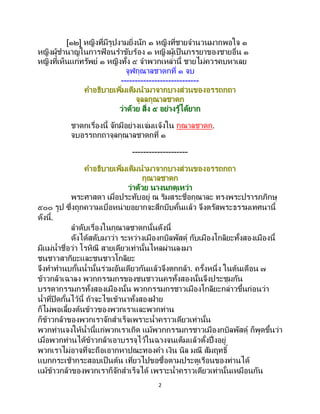 2
[๑๒] หญิงที่มีรูปงามยิ่งนัก ๑ หญิงที่ชายจานวนมากพอใจ ๑
หญิงผู้ชานาญในการฟ้ อนราขับร้อง ๑ หญิงผู้เป็นภรรยาของชายอื่น ๑
หญิงที่เห็นแก่ทรัพย์ ๑ หญิงทั้ง ๕ จาพวกเหล่านี้ ชายไม่ควรคบหาเลย
จูฬกุณาลชาดกที่ ๑ จบ
----------------------------
คาอธิบายเพิ่มเติมนามาจากบางส่วนของอรรถกถา
จุลลกุณาลชาดก
ว่าด้วย สิ่ง ๕ อย่างรู้ได้ยาก
ชาดกเรื่องนี้ จักมีอย่างแจ่มแจ้งใน กุณาลชาดก.
จบอรรถกถาจุลกุณาลชาดกที่ ๑
--------------------
คาอธิบายเพิ่มเติมนามาจากบางส่วนของอรรถกถา
กุณาลชาดก
ว่าด้วย นางนกดุเหว่า
พระศาสดา เมื่อประทับอยู่ ณ ริมสระชื่อกุณาละ ทรงพระปรารภภิกษุ
๕๐๐ รูป ซึ่งถูกความเบื่อหน่ายอยากจะสึกบีบคั้นแล้ว จึงตรัสพระธรรมเทศนานี้
ดังนี้.
ลาดับเรื่องในกุณาลชาดกนั้นดังนี้
ดังได้สดับมาว่า ระหว่างเมืองกบิลพัสดุ์ กับเมืองโกลิยะทั้งสองเมืองนี้
มีแม่น้าชื่อว่า โรหิณี สายเดียวเท่านั้นไหลผ่านลงมา
ชนชาวสากิยะและชนชาวโกลิยะ
จึงทาทานบกั้นน้านั้นร่วมอันเดียวกันแล้วจึงตกกล้า. ครั้งหนึ่ง ในต้นเดือน ๗
ข้าวกล้าเฉาลง พวกกรรมกรของชนชาวนครทั้งสองนั้นจึงประชุมกัน
บรรดากรรมกรทั้งสองเมืองนั้น พวกกรรมกรชาวเมืองโกลิยะกล่าวขึ้นก่อนว่า
น้าที่ปิดกั้นไว้นี้ ถ้าจะไขเข้านาทั้งสองฝ่าย
ก็ไม่พอเลี้ยงต้นข้าวของพวกเราและพวกท่าน
ก็ข้าวกล้าของพวกเราจักสาเร็จเพราะน้าคราวเดียวเท่านั้น
พวกท่านจงให้น้านี้แก่พวกเราเถิด แม้พวกกรรมกรชาวเมืองกบิลพัสดุ์ ก็พูดขึ้นว่า
เมื่อพวกท่านได้ข้าวกล้าเอาบรรจุไว้ในฉางจนเต็มแล้วตั้งปึ่งอยู่
พวกเราไม่อาจที่จะถือเอากหาปณะทองคา เงิน นิล มณี สัมฤทธิ์
แบกกระเช้ากระสอบเป็นต้น เที่ยวไปขอซื้อตามประตูเรือนของท่านได้
แม้ข้าวกล้าของพวกเราก็จักสาเร็จได้ เพราะน้าคราวเดียวเท่านั้นเหมือนกัน
 