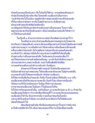 20
ข้าพเจ้าจะยอมเป็นน้องสาว สึกไปอยู่รับใช้ท่าน. ดาบสปลอมจึงตอบว่า
ถ้าปลงใจเช่นนั้นก็มาเถิด พี่จะไม่ทอดทิ้ง จะเลี้ยงเจ้าเป็นภรรยา
ว่าแล้วก็พากันไปในเมือง อยู่สมัครสังวาสอย่างสามีภรรยาทั้งหลายแล้ว
ก็ให้นางถือกระติกสุรา พากันไปสู่ปราสุราบาน นั่งดื่มสุราอยู่
ฝ่ายนายช่างทองก็แพ้เสียเงินพันหนึ่ง.
นางปัญจตปาวีก็เกิดบุตรธิดาด้วยนักเลงสุรานั้นหลายคน ในคราวนั้น
พญานกกุณาละเกิดเป็นนักเลงสุรา เมื่อนาเหตุนั้นมาแสดงจึงได้กล่าวว่า
เราได้เห็นมาแล้วดังนี้
ในเรื่องที่ ๓ นี้ พระอรรถกถาจารย์นาเรื่องพิสดารมาสาธกไว้ว่า
ในอดีตกาล พระเจ้าพรหมทัตปลงพระชนม์พระเจ้าโกศลราช
ทรงริบเอาราชสมบัติแล้ว พาพระอัครมเหสีของพระเจ้าโกศลไปสู่เมืองพาราณสี
แม้ทรงทราบอยู่ว่า นางนั้นมีครรภ์ ก็ยังทรงตั้งนางนั้นเป็นพระอัครมเหสี
ครั้นนางมีครรภ์แก่แล้ว ก็ประสูติพระราชบุตรอันงดงามดุจดังทองคา
นางจึงดาริว่า เมื่อกุมารนี้เติบโต พระเจ้าพาราณสีก็จักให้ฆ่าทิ้งเสีย
ด้วยทรงเห็นว่าเป็ นบุตรของข้าศึก ไม่ต้องพระประสงค์จะเลี้ยงไว้
อย่าให้บุตรของเราตายด้วยมือคนอื่นเลย. นางดาริแล้วจึงสั่งนางนมว่า
เจ้าจงเอาผ้าเก่าๆ ห่อทารกนี้แล้ว จงนาไปทิ้งเสียที่ป่าช้าผีดิบ
นางนมทาตามสั่งอาบน้าชาระเกล้าแล้ว จึงกลับมา.
ฝ่ายพระเจ้าโกศลราชทิวงคตแล้วไปเกิดเป็นรุกขเทวดา
จึงบันดาลด้วยอานุภาพของตน ให้คนเลี้ยงแพะต้อนแพะไปสู่ประเทศนั้น
นางแพะตัวหนึ่งไปพบทารกนั้นเข้า ก็เกิดความสิเนหา
จึงให้ทารกนั้นดื่มกินน้านมแล้ว ก็เที่ยวไปแล้วกลับมาให้กินอีก ๓-๔ ครั้ง.
คนเลี้ยงแพะเห็นกิริยาของนางแพะนั้น จึงเข้าไปดู เห็นทารกนั้นแล้ว
ก็เกิดความรักใคร่เหมือนบุตร จึงอุ้มมาให้ภรรยาของตน.
ภรรยาของคนเลี้ยงแพะไม่มีบุตร ก็ไม่มีนมจะให้กิน
จึงให้ทารกกินนมแพะตัวนั้น. แต่วันนั้นมา นางแพะก็ตายลง ๒ ตัว ๓ ตัวทุกวัน
คนเลี้ยงแพะจึงคิดว่า ถ้าเรายังเลี้ยงเด็กคนนี้ไว้ นางแพะก็คงจะตายหมดแน่
จะเลี้ยงมันไว้ทาไม จึงเอาทารกนั้นวางลงในภาชนะดินใบหนึ่ง
แล้วเอาอีกใบหนึ่งคว่าปิดลง เอาแป้ งถั่วมายาปิดปากไม่ให้มีช่องแล้ว
ปล่อยให้ลอยน้าไป.
มีคนจัณฑาลผัวเมีย ซึ่งเป็ นคนซ่อมของเก่าในพระราชนิเวศน์
ลงไปล้างปอที่ท่าข้างใต้ เห็นภาชนะลอยมาก็รีบว่ายไปพาขึ้นมาบนฝั่ง
 