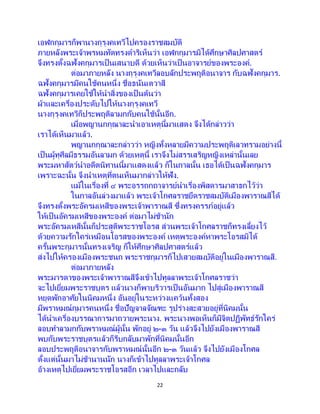 22
เอฬกกุมารก็พานางกุรุงคเทวีไปครองราชสมบัติ
ภายหลังพระเจ้าพรหมทัตทรงดาริเห็นว่า เอฬกกุมารมิได้ศึกษาศิลปศาสตร์
จึงทรงตั้งฉฬังคกุมารเป็ นเสนาบดี ด้วยเห็นว่าเป็ นอาจารย์ของพระองค์.
ต่อมาภายหลัง นางกุรุงคเทวีลอบลักประพฤติอนาจาร กับฉฬังคกุมาร.
ฉฬังคกุมารมีคนใช้คนหนึ่ง ชื่อธนันเตวาสี
ฉฬังคกุมารเคยใช้ให้นาสิ่งของเป็ นต้นว่า
ผ้าและเครื่องประดับไปให้นางกุรุงคเทวี
นางกุรุงคเทวีก็ประพฤติลามกกับคนใช้นั้นอีก.
เมื่อพญานกกุณาละนาเอาเหตุนี้มาแสดง จึงได้กล่าวว่า
เราได้เห็นมาแล้ว.
พญานกกุณาละกล่าวว่า หญิงทั้งหลายมีความประพฤติเลวทรามอย่างนี้
เป็นผู้ทุศีลมีธรรมอันลามก ด้วยเหตุนี้ เราจึงไม่สรรเสริญหญิงเหล่านั้นเลย
พระมหาสัตว์นาอดีตนิทานนี้มาแสดงแล้ว ก็ในกาลนั้น เธอได้เป็ นฉฬังคกุมาร
เพราะฉะนั้น จึงนาเหตุที่ตนเห็นมากล่าวให้ฟัง.
แม้ในเรื่องที่ ๔ พระอรรถกถาจารย์นาเรื่องพิสดารมาสาธกไว้ว่า
ในกาลอันล่วงมาแล้ว พระเจ้าโกศลราชยึดราชสมบัติเมืองพาราณสีได้
จึงทรงตั้งพระอัครมเหสีของพระเจ้าพาราณสี ซึ่งทรงครรภ์อยู่แล้ว
ให้เป็นอัครมเหสีของพระองค์ ต่อมาไม่ช้านัก
พระอัครมเหสีนั้นก็ประสูติพระราชโอรส ส่วนพระเจ้าโกศลราชก็ทรงเลี้ยงไว้
ด้วยความรักใคร่เหมือนโอรสของพระองค์ เหตุพระองค์หาพระโอรสมิได้
ครั้นพระกุมารนั้นทรงเจริญ ก็ให้ศึกษาศิลปศาสตร์แล้ว
ส่งไปให้ครองเมืองพระชนก พระราชกุมารก็ไปเสวยสมบัติอยู่ในเมืองพาราณสี.
ต่อมาภายหลัง
พระมารดาของพระเจ้าพาราณสีจึงเข้าไปทูลลาพระเจ้าโกศลราชว่า
จะไปเยี่ยมพระราชบุตร แล้วนางก็พาบริวารเป็นอันมาก ไปสู่เมืองพาราณสี
หยุดพักอาศัยในนิคมหนึ่ง อันอยู่ในระหว่างแคว้นทั้งสอง
มีพราหมณ์กุมารคนหนึ่ง ชื่อปัญจาลจัณฑะ รูปร่างสะสวยอยู่ที่นิคมนั้น
ได้นาเครื่องบรรณาการมาถวายพระนาง. พระนางพอเห็นก็มีจิตปฏิพัทธ์รักใคร่
ลอบทาลามกกับพราหมณ์ผู้นั้น พักอยู่ ๒-๓ วัน แล้วจึงไปยังเมืองพาราณสี
พบกับพระราชบุตรแล้วก็รีบกลับมาพักที่นิคมนั้นอีก
ลอบประพฤติอนาจารกับพราหมณ์นั้นอีก ๒-๓ วันแล้ว จึงไปยังเมืองโกศล
ตั้งแต่นั้นมาไม่ช้านานนัก นางก็เข้าไปทูลลาพระเจ้าโกศล
อ้างเหตุไปเยี่ยมพระราชโอรสอีก เวลาไปและกลับ
 
