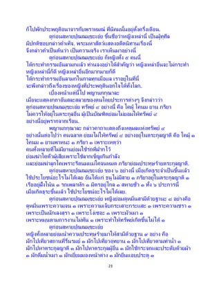 23
ก็ไปพักประพฤติอนาจารกับพราหมณ์ ที่นิคมนั้นอยู่ตั้งครึ่งเดือน.
ดูก่อนสหายปุณณมุขะเอ๋ย ขึ้นชื่อว่าหญิงเหล่านี้ เป็ นผู้ทุศีล
มีปกติชอบกล่าวคาเท็จ. พระมหาสัตว์แสดงอดีตนิทานเรื่องนี้
จึงกล่าวคาเป็นต้นว่า เป็นความจริง เราเห็นมาอย่างนี้
ดูก่อนสหายปุณณมุขะเอ๋ย ก็หญิงทั้ง ๕ คนนี้
ได้กระทากรรมอันลามกแล้ว ท่านจงอย่าได้สาคัญว่า หญิงเหล่าอื่นจะไม่กระทา
หญิงเหล่านี้ก็ดี หญิงเหล่าอื่นอีกมากมายก็ดี
ได้กระทากรรมอันลามกในกาลทุกเมื่อแล เราอยู่ในที่นี้
จะพึงกล่าวถึงเรื่องของหญิงที่ประพฤตินอกใจได้ทั้งโลก.
เบื้องหน้าแต่นี้ไป พญานกกุณาละ
เมื่อจะแสดงกถาอันสละสลวยของตนโดยประการต่างๆ จึงกล่าวว่า
ดูก่อนสหายปุณณมุขะเอ๋ย ทรัพย์ ๔ อย่างนี้ คือ โคผู้ โคนม ยาน ภริยา
ไม่ควรให้อยู่ในตระกูลอื่น ผู้เป็ นบัณฑิตย่อมไม่ยอมให้ทรัพย์ ๔
อย่างนี้อยู่พรากจากเรือน.
พญานกกุณาละ กล่าวคาถาแสดงถึงเหตุผลแห่งทรัพย์ ๔
อย่างนั้นต่อไปว่า คนฉลาด ย่อมไม่ให้ทรัพย์ ๔ อย่างอยู่ในตระกูลญาติ คือ โคผู้ ๑
โคนม ๑ ยานพาหนะ ๑ ภริยา ๑ เพราะเหตุว่า
คนทั้งหลายที่ไม่มียานย่อมใช้รถที่ฝากไว้
ย่อมฆ่าโคตัวผู้เสียเพราะใช้ลากเข็ญเกินกาลัง
และย่อมฆ่าลูกโคเพราะรีดนมแม่โคจนหมด ภริยาย่อมประทุษร้ายตระกูลญาติ.
ดูก่อนสหายปุณณมุขะเอ๋ย ของ ๖ อย่างนี้ เมื่อเกิดธุระจาเป็ นขึ้นแล้ว
ใช้ประโยชน์อะไรไม่ได้เลย อันได้แก่ ธนูไม่มีสาย ๑ ภริยาอยู่ในตระกูลญาติ ๑
เรืออยู่ฝั่งโน้น ๑ รถเพลาหัก ๑ มิตรอยู่ไกล ๑ สหายชั่ว ๑ ทั้ง ๖ ประการนี้
เมื่อเกิดธุระขึ้นแล้ว ใช้ประโยชน์อะไรไม่ได้เลย.
ดูก่อนสหายปุณณมุขะเอ๋ย หญิงย่อมดูหมิ่นสามีด้วยฐานะ ๘ อย่างคือ
ดูหมิ่นเพราะความจน ๑ เพราะความเจ็บกระเสาะกระแสะ ๑ เพราะความชรา ๑
เพราะเป็นนักเลงสุรา ๑ เพราะโง่เซอะ ๑ เพราะมัวเมา ๑
เพราะหมุนตามการงานไม่ทัน ๑ เพราะทาให้ทรัพย์เกิดขึ้นไม่ได้ ๑
ดูก่อนสหายปุณณมุขะเอ๋ย
หญิงทั้งหลายย่อมนาความประทุษร้ายมาให้สามีด้วยฐาน ๙ อย่าง คือ
มักไปเที่ยวสถานที่รื่นรมย์ ๑ มักไปเที่ยวอุทยาน ๑ มักไปเที่ยวตามท่าน้า ๑
มักไปหาตระกูลญาติ ๑ มักไปหาตระกูลผู้อื่น ๑ มักใช้กระจกและประดับด้วยผ้า
๑ มักดื่มน้าเมา ๑ มักเยี่ยมมองหน้าต่าง ๑ มักยืนแอบประตู ๑
 