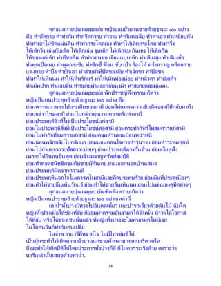 24
ดูก่อนสหายปุณณมุขะเอ๋ย หญิงย่อมยั่วยวนชายด้วยฐานะ ๔๐ อย่าง
คือ ทาดัดกาย ทาท่าก้ม ทากรีดกราย ทาอาย ทาทีแกะเล็บ ทาท่าเอาเท้าเหยียบกัน
ทาท่าเอาไม้ขีดแผ่นดิน ทาท่ากระโดดเอง ทาท่าให้เด็กกระโดด ทาท่าวิ่ง
ให้เด็กวิ่ง เล่นกับเด็ก ให้เด็กเล่น จูบเด็ก ให้เด็กจูบ กินเอง ให้เด็กกิน
ให้ของแก่เด็ก ทาทีขอคืน ทาท่าวอนขอ เลียนแบบเด็ก ทาเสียงสูง ทาเสียงต่า
ทาพูดเปิดเผย ทาพูดกระซิบ ทาซิกซี้ ฟ้ อน ขับ เป่า ร้องไห้ คร่าครวญ กรีดกราย
แต่งกาย ทาปึ่ง ทายักเอว ทาส่ายผ้าที่ปิดของลับ ทาเลิกขา ทาปิดขา
ทาท่าให้เห็นนม ทาให้เห็นรักแร้ ทาให้เห็นท้องน้อย ทาหลิ่วตา ทาเลิกคิ้ว
ทาเม้มปาก ทาแลบลิ้น ทาขยายผ้าและกลับนุ่งผ้า ทาสยายและมุ่นผม.
ดูก่อนสหายปุณณมุขะเอ๋ย นักปราชญ์พึงทราบเถิดว่า
หญิงเป็นคนประทุษร้ายด้วยฐานะ ๒๕ อย่าง คือ
ย่อมพรรณนาการไปแรมคืนของสามี ย่อมไม่แสดงความยินดีต่อสามีที่กลับมาถึง
ย่อมกล่าวโทษสามี ย่อมไม่กล่าวคุณงามความดีแห่งสามี
ย่อมประพฤติสิ่งที่ไม่เป็นประโยชน์แก่สามี
ย่อมไม่ประพฤติสิ่งที่เป็นประโยชน์ต่อสามี ย่อมกระทากิจที่ไม่สมควรแก่สามี
ย่อมไม่ทากิจที่สมควรแก่สามี ย่อมคลุมหัวนอนเบือนหน้าหนี
ย่อมนอนพลิกกลับไปกลับมา ย่อมนอนถอนใจยาวทาวุ่นวาย ย่อมทาระทมทุกข์
ย่อมไปถ่ายอุจจาระปัสสาวะบ่อยๆ ย่อมประพฤติตรงกันข้าม ย่อมเงี่ยหูฟัง
เพราะได้ยินคนอื่นพูด ย่อมล้างผลาญทรัพย์สมบัติ
ย่อมทาทอดสนิทชิดชมกับชายผู้คุ้นเคย ย่อมออกนอกบ้านเสมอ
ย่อมประพฤติผิดจากความดี
ย่อมประพฤตินอกใจไม่เคารพในสามีและคิดประทุษร้าย ย่อมยืนที่ประตูเนืองๆ
ย่อมทาให้ชายอื่นเห็นรักแร้ ย่อมทาให้ชายอื่นเห็นนม ย่อมไปเพ่งมองดูทิศต่างๆ
ดูก่อนสหายปุณณมุขะ บัณฑิตพึงทราบเถิดว่า
หญิงเป็นคนประทุษร้ายด้วยฐานะ ๒๕ อย่างเหล่านี้
แม่น้าทั้งปวงมีทางไปอันคดเคี้ยว และป่ารกเรี้ยวด้วยต้นไม้ ฉันใด
หญิงทั้งปวงเมื่อได้ช่องที่ลับ ก็ย่อมทากรรมอันลามกได้ฉันนั้น ถ้าว่าได้โอกาส
ได้ที่ลับ หรือได้ช่องเช่นนั้นแล้ว ที่หญิงทั้งปวงจะไม่ทาลามกไม่มีเลย
ไม่ได้คนอื่นก็ทากับคนเปลี้ย
ในจาพวกนารีที่หลายใจ ไม่มีใครข่มขี่ได้
เป็นผู้กระทาให้เกิดความยั่วยวนแก่ชายทั้งหลาย หากนารีพวกใด
ถึงจะทาให้เกิดปีติได้โดยประการทั้งปวงก็ดี ก็ไม่ควรระเริงด้วย เพราะว่า
นารีเหล่านั้นเสมอด้วยท่าน้า.
 