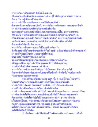 26
พระเจ้ากินนรตรัสตอบว่า สิ่งอื่นก็ไม่แลเห็น
เป็นแต่เวลาเที่ยงคืนสรีระกายของนางเย็น. ปุโรหิตจึงทูลว่า ขอพระราชทาน
ถ้ากระนั้น หญิงอื่นยกไว้ก่อนเถิด.
พระนางกินรีอัครมเหสีของพระองค์ได้ประพฤติแล้ว
ซึ่งกรรมอันลามกกับบุรุษเปลี้ยนี้. พระเจ้ากินนรตรัสตอบว่า สหายพูดอะไรกัน
นางกินรีสมบูรณ์ด้วยรูปร่างอันอุดมเห็นปานนั้น
จะมาร่วมอภิรมย์กับบุรุษเปลี้ยอันน่าเกลียดอย่างยิ่งนี้ได้. ขอพระราชทาน
ถ้ากระนั้น พระองค์จงสะกดรอยตามคอยจับดูเถิด. พระเจ้ากินนรก็ทรงรับ
ครั้นเสวยอาหารเย็นแล้ว ก็เข้าบรรทมกับนางกินรี ตั้งพระหฤทัยคอยสะกดจับ
พอถึงเวลาเคยบรรทมหลับตามปกติ ก็ทรงแสร้งทาเหมือนหลับไป
ฝ่ายนางกินรีก็ลุกขึ้นทาตามเคย
พระเจ้ากินนรก็สะกดรอยตามไปยืนอยู่ที่เงาต้นหว้า
วันนั้น บุรุษเปลี้ยโกรธขู่ตะคอกว่า ทาไมถึงมาช้า แล้วเอามือตบเข้าที่กกหูนางเทวี
นางเทวีก็ร้องขอโทษว่า นายอย่าเพิ่งโกรธเลย
ข้าพเจ้ารอให้พระราชาหลับจึงมาได้
ว่าแล้วก็ประพฤติปฏิบัติบุรุษเปลี้ยเหมือนหญิงบาเรอในเรือน
เมื่อบุรุษเปลี้ยตบหูนางกินรีนั้น กุณฑลหน้าราชสีห์หลุดจากหู
กระเด็นไปอยู่ใกล้พระบาทพระเจ้ากินนร
พระเจ้ากินนรเห็นสมควรจึงเก็บเอาไปเป็ นพยาน ก็ทรงเก็บเอาไป
ฝ่ายนางกินรีประพฤติอนาจารกับบุรุษเปลี้ยนั้นแล้ว ก็กลับไปโดยนัยหนหลัง
เริ่มจะนอนด้วยพระราชสามี.
พระเจ้ากินนรก็ทรงห้ามเสีย พอรุ่งขึ้น จึงรับสั่งให้คนไปบอกว่า
ให้นางกินรีเทวีประดับเครื่องอลังการที่เราให้ทั้งหมดเข้ามาเฝ้ า.
นางกินรีก็สั่งให้ทูลว่า กุณฑลหน้าราชสีห์ส่งไปไว้ที่ช่างทองเสียแล้ว
นางก็มิได้มาเฝ้ า ครั้นพระเจ้ากินนรรับสั่งให้หาอีก
นางก็ประดับกุณฑลข้างเดียวเข้าไปเฝ้ า พระเจ้ากินนรตรัสถามว่า กุณฑลไปไหน.
นางก็ทูลว่า ส่งไปที่ช่างทอง. พระเจ้ากินนรจึงรับสั่งให้หาช่างทองมาแล้ว
ตั้งกระทู้ถามว่า ทาไมเจ้าจึงไม่ให้กุณฑลแก่นางกินรี. ช่างทองก็ทูลว่า
มิได้รับเอาไว้เลย. พระเจ้ากินนรก็ทรงพระพิโรธตรัสว่า เฮ้ย อีนางจัณฑาล
คนอย่างกูนี้แหละจะเป็นช่างทองของมึงละ ตรัสแล้วก็ขว้างกุณฑล
ลงไปตรงหน้านางกินรีแล้ว หันมาตรัสกับปุโรหิตว่า สหายพูดจริงทีเดียว
จงไปสั่งให้ตัดหัวอีนี่เสีย.
ปุโรหิตก็พานางกินรีไปซ่อนไว้ในที่แห่งหนึ่ง ภายในพระราชวังนั้น
 