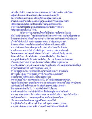 27
แล้วกลับไปเฝ้ ากราบทูลว่า ขอพระราชทาน อย่าได้ทรงกริ้วนางกินรีเลย
หญิงทั้งปวงย่อมเหมือนกันอย่างนี้ทั้งหมด ถ้าไม่ทรงเชื่อ
ต้องพระประสงค์ทรงทราบเรื่องทุศีลของหญิงทั้งหลายแล้ว
ข้าพระองค์จะสาแดงให้ดู ความลามกความมีมายาของหญิงทั้งหลาย
เชิญเสด็จปลอมพระองค์ ประพาสไปในชนบทด้วยกันเถอะ.
พระเจ้ากินนรก็ทรงรับ ทรงมอบราชสมบัติให้พระมารดาแล้ว
ก็เสด็จซอกซอนไปกับปุโรหิต.
เมื่อพระเจ้ากินนรกับปุโรหิตไปได้ประมาณโยชน์หนึ่งแล้ว
พักนั่งอยู่ข้างบนหนทางใหญ่ มีกุฏุมพีคนหนึ่งกระทาวิวาหมงคลกันเพื่อบุตรชาย
ให้นางกุมารีคนหนึ่งนั่งอยู่ในยานกาบัง แล้วพาผ่านมาด้วยบริวารเป็ นอันมาก
ปุโรหิตได้เห็นแล้วจึงทูลว่า ขอพระราชทาน ถ้าต้องพระประสงค์
ข้าพระองค์สามารถจะให้นางกุมารีคนนี้ทาลามกกับพระองค์ได้.
พระเจ้ากินนรตรัสว่า เพื่อนพูดอะไร เขามากับบริวารเป็ นอันมาก
ท่านไม่สามารถจะทาได้. ปุโรหิตจึงทูลว่า ขอพระราชทาน ถ้าฉะนั้น
ก็คอยทอดพระเนตร ทูลแล้วก็ลอบไปข้างหน้า วงม่านเข้าใกล้ๆ หนทาง
ให้พระเจ้ากินนรประทับในม่าน แล้วตนก็ไปนั่งร้องไห้อยู่ข้างทาง
พอกุฏุมพีนั้นเห็นเข้า ก็ถามว่า พ่อนั่งร้องไห้ทาไม. จึงตอบว่า ข้าแต่นาย
ภริยาของข้าครรภ์แก่ ข้าพาเดินทางมาหวังจะไปยังตระกูลของเขา
พอมาถึงกลางทาง นางก็เจ็บท้องทนลาบากอยู่ในม่าน เพื่อนหญิงสักคนหนึ่งก็ไม่มี
ตัวข้าก็ไม่กล้าเข้าไป ไม่รู้ว่าจะเป็ นอะไรต่อไป
ถ้าได้หญิงสักคนหนึ่งจะค่อยยังชั่ว. กุฏุมพีนั้นจึงตอบว่า ถ้ากระนั้น
อย่าร้องไห้ไปเลย พวกหญิงของเราที่มาด้วยกันมีเป็นอันมาก
พอจะไปช่วยได้สักคนหนึ่ง. ปุโรหิตจึงกล่าวว่า
ถ้ากระนั้นขอให้นางกุมารีคนนี้แหละไป จักได้เป็นสวัสดิมงคลแก่เขา.
กุฏุมพีนั้นคิดเห็นว่า ชายผู้นั้นพูดถูกแล้ว สวัสดิมงคลจักมีแก่สะใภ้ของเราเป็ นแน่
และด้วยนิมิตนี้ สะใภ้ของเรา จักเจริญด้วยบุตรและธิดา คิดแล้ว
จึงส่งนางกุมารีคนนั้นไป นางกุมารีนั้นก็เข้าไปในม่าน
พอเห็นพระเจ้ากินนรเข้าก็เกิดรักใคร่ ได้ประพฤติลามกด้วยกันแล้ว
พระราชาทรงถอดพระธามรงค์พระราชทาน พอสาเร็จกิจ นางกุมารีนั้นกลับมา
ชนทั้งหลายก็ถามว่า เขาคลอดลูกเป็นชายหรือหญิง นางก็ตอบว่า
เป็ นชายงามเหมือนดังทอง. กุฏุมพีก็พานางกุมารีไป
ฝ่ายปุโรหิตก็กลับมาเฝ้ าพระเจ้ากินนรแล้วทูลว่า ขอพระราชทาน
พระองค์ได้ทอดพระเนตรแล้ว นางกุมารีรุ่นสาวยังลามกถึงเพียงนี้
 