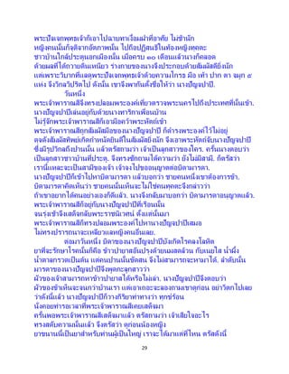 29
พระปัจเจกพุทธเจ้าก็เอาไปฉาบทาเงื้อมฝาที่อาศัย ไม่ช้านัก
หญิงคนนั้นก็จุติจากอัตภาพนั้น ไปถือปฏิสนธิในท้องหญิงทุคตะ
ชาวบ้านใกล้ประตูนอกเมืองนั้น เมื่อครบ ๑๐ เดือนแล้วนางก็คลอด
ด้วยผลที่ได้ถวายดินเหนียว ร่างกายของนางจึงประกอบด้วยสัมผัสดียิ่งนัก
แต่เพราะวิบากที่แลดูพระปัจเจกพุทธเจ้าด้วยความโกรธ มือ เท้า ปาก ตา จมูก ๕
แห่ง จึงวิกลวิปริตไป ดังนั้น เขาจึงพากันตั้งชื่อให้ว่า นางปัญจปาปี.
วันหนึ่ง
พระเจ้าพาราณสีจึงทรงปลอมพระองค์เที่ยวตรวจพระนครไปถึงประเทศที่นั้นเข้า.
นางปัญจปาปีเล่นอยู่กับด้วยนางทาริกาเพื่อนบ้าน
ไม่รู้จักพระเจ้าพาราณสีก็เอามือคว้าพระหัตถ์เข้า
พระเจ้าพาราณสีถูกสัมผัสมือของนางปัญจปาปี ก็ดารงพระองค์ไว้ไม่อยู่
ดุจดังสัมผัสทิพย์เกิดกาหนัดยินดีในสัมผัสยิ่งนัก จึงเอาพระหัตถ์จับนางปัญจปาปี
ซึ่งมีรูปวิกลถึงปานนั้น แล้วตรัสถามว่า เจ้าเป็ นลูกสาวของใคร. ครั้นนางตอบว่า
เป็นลูกสาวชาวบ้านที่ประตู. จึงทรงซักถามได้ความว่า ยังไม่มีสามี. ก็ตรัสว่า
เรานี้แหละจะเป็ นสามีของเจ้า เจ้าจงไปขออนุญาตต่อบิดามารดา.
นางปัญจปาปีก็เข้าไปหาบิดามารดา แล้วบอกว่า ชายคนหนึ่งเขาต้องการข้า.
บิดามารดาคิดเห็นว่า ชายคนนั้นเห็นจะไม่ใช่คนทุคตะจึงกล่าวว่า
ถ้าเขาอยากได้คนอย่างเองก็ดีแล้ว. นางจึงกลับมาบอกว่า บิดามารดาอนุญาตแล้ว.
พระเจ้าพาราณสีก็อยู่กับนางปัญจปาปีที่เรือนนั้น
จนรุ่งเช้าจึงเสด็จกลับพระราชนิเวศน์ ตั้งแต่นั้นมา
พระเจ้าพาราณสีก็ทรงปลอมพระองค์ไปหานางปัญจปาปีเสมอ
ไม่ทรงปรารถนาจะเหลียวแลหญิงคนอื่นเลย.
ต่อมาวันหนึ่ง บิดาของนางปัญจปาปีบังเกิดโรคลงโลหิต
ยาที่จะรักษาโรคนั้นก็คือ ข้าวปายาสอันปรุงด้วยนมสดล้วน กับเนยใส น้าผึ้ง
น้าตาลกรวดเป็ นต้น แต่คนปานนั้นขัดสน จึงไม่สามารถจะหามาได้. ลาดับนั้น
มารดาของนางปัญจปาปีจึงพูดกะลูกสาวว่า
ผัวของเจ้าสามารถหาข้าวปายาสได้หรือไม่เล่า. นางปัญจปาปีจึงตอบว่า
ผัวของข้าเห็นจะจนกว่าบ้านเรา แต่เอาเถอะจะลองถามเขาดูก่อน อย่าวิตกไปเลย
ว่าดังนี้แล้ว นางปัญจปาปีก็วางกิริยาท่าทางว่า ทุกข์ร้อน
นั่งคอยท่ารอเวลาที่พระเจ้าพาราณสีเคยเสด็จมา
ครั้นพอพระเจ้าพาราณสีเสด็จมาแล้ว ตรัสถามว่า เจ้าเสียใจอะไร
ทรงสดับความนั้นแล้ว จึงตรัสว่า ดูก่อนน้องหญิง
ยาขนานนี้เป็นยาสาหรับท่านผู้เป็นใหญ่ เราจะได้มาแต่ที่ไหน ตรัสดังนี้
 