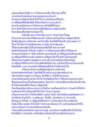 30
แล้วทรงคิดต่อไปอีกว่า เราไม่สามารถเที่ยวไปมาอย่างนี้ได้
น่าจะต้องประสบอันตรายตามหนทางแน่ ก็แต่ว่า
ถ้าจะพานางปัญจปาปีเข้าไปไว้ในวัง ชนทั้งหลายที่ไม่รู้ว่า
นางนี้มีสมบัติคือสัมผัสดี ก็จักพากันหัวเราะเยาะเย้ยว่า
พระเจ้าแผ่นดินของเราไปพาเอานางยักษิณีที่ไหนมา
จาเราจักทาให้ชาวพระนครเขารู้สัมผัสของนางเสียก่อนเถิด
จึงจะปลดเปลื้องข้อครหานินทาได้.
ลาดับนั้น พระราชาตรัสกะนางว่า เจ้าอย่าวิตกไปเลย
ข้าจะหาข้าวปายาสมาให้บิดาของเจ้า ครั้นทรงอภิรมย์กับนางปัญจปาปีแล้ว
ก็เสด็จกลับพระราชนิเวศน์. พอวันรุ่งขึ้น จึงตรัสสั่งให้หุงข้าวปายาสอย่างว่า
ให้เอาใบไม้มาทาห่อเป็นสองห่อ บรรจุข้าวปายาสลงแล้ว
ก็ใส่พระจุฬามณีลงไปในห่อหนึ่งผูกเสียให้ดี พอเวลาราตรี
ก็เสด็จไปส่งห่อข้าวให้แล้ว กาชับว่า เราเป็นคนจนเท่านี้ก็หาได้โดยยาก
เจ้าจงบอกกับบิดาว่า วันนี้ จงกินข้าวปายาสห่อนี้ พรุ่งนี้จึงค่อยกินอีกห่อหนึ่ง.
นางปัญจปาปีก็ทาตามสั่ง พอบิดานางปัญจปาปีบริโภคเข้าไปหน่อยหนึ่ง
ก็อิ่มหนาสาราญมีความสุขสบาย เพราะข้าวปายาสนั้นมีรสโอชายิ่งนัก.
นางปัญจปาปีก็นาเอาข้าวปายาสที่เหลือให้มารดา แล้วจึงบริโภคเองในภายหลัง
ก็พออิ่มทั้ง ๓ คน ส่วนห่อข้าวที่มีจุฬามณีก็เก็บไว้เพื่อวันต่อไป.
ครั้นพระเจ้าพาราณสีเสด็จกลับพระราชนิเวศน์
สรงพระพักตร์เสร็จแล้ว จึงตรัสสั่งให้ พนักงานนาจุฬามณีมาถวาย
เมื่อเจ้าพนักงานทูลว่า หาไม่พบ ก็ตรัสสั่งว่า ค้นให้ทั่วพระนคร
เขาพากันค้นจนทั่วแล้วก็หาไม่ได้ จึงตรัสสั่งต่อไปว่า ให้ค้นด้านนอกพระนคร
ที่สุดจนห่อเข้าของในเรือนคนทุคตะ ก็อย่าเว้น ราชบุรุษทั้งหลายก็พากันเที่ยวค้น
จึงไปพบจุฬามณีในเรือนนางปัญจปาปี
ก็พากันผูกมัดเอาบิดามารดาหาว่าเป็นโจร ชนทั้งสองจึงร้องว่า ข้าพเจ้าไม่ใช่โจร
คนอื่นนามาให้ ครั้นเขาซักไซ้ว่าใคร ก็บอกว่าลูกเขย
ครั้นเขาถามหาตัวว่าไปไหนก็ซัดว่า ลูกสาวรู้แล้ว บิดาจึงหันมาพูดกับลูกสาวว่า
เจ้ารู้จักผัวเจ้าหรือไม่. นางก็ตอบว่า ไม่รู้จัก. บิดาก็กล่าวว่า ถ้ากระนั้น
ชีวิตของเราก็ไม่มี. นางปัญจปาปีจึงกล่าวว่า ผัวของข้ามาในเวลามืดแล้ว
ก็กลับไปในเวลามืด ข้าจึงไม่รู้ว่ารูปร่างเขาเป็นอย่างไร แต่ถ้าถูกมือแล้วก็รู้ได้
แล้วนางก็บอกแก่ราชบุรุษทั้งหลายเช่นนั้น
ราชบุรุษทั้งหลายจึงนาความมากราบทูล. พระเจ้าพาราณสีทาเป็นไม่รู้ไม่เห็น
จึงตรัสสั่งว่า ถ้าเช่นนั้น จงให้หญิงคนนั้นนั่งอยู่ในม่านที่หน้าพระลาน
 