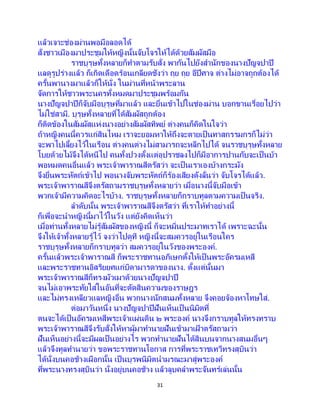31
แล้วเจาะช่องม่านพอมือลอดได้
สั่งชาวเมืองมาประชุมให้หญิงนั้นจับโจรให้ได้ด้วยสัมผัสมือ
ราชบุรุษทั้งหลายก็ทาตามรับสั่ง พากันไปยังสานักของนางปัญจปาปี
แลดูรูปร่างแล้ว ก็เกิดเดือดร้อนเกลียดชังว่า ถุย ถุย อีปีศาจ ต่างไม่อาจถูกต้องได้
ครั้นพานางมาแล้วก็ให้นั่ง ในม่านที่หน้าพระลาน
จัดการให้ชาวพระนครทั้งหมดมาประชุมพร้อมกัน
นางปัญจปาปีก็จับมือบุรุษที่มาแล้ว และยื่นเข้าไปในช่องม่าน บอกขานเรื่อยไปว่า
ไม่ใช่สามี. บุรุษทั้งหลายที่ได้สัมผัสถูกต้อง
ก็ติดข้องในสัมผัสแห่งนางอย่างสัมผัสทิพย์ ต่างคนก็คิดในใจว่า
ถ้าหญิงคนนี้ควรแก่สินไหม เราจะยอมหาให้ถึงจะตายเป็นทาสกรรมกรก็ไม่ว่า
จะพาไปเลี้ยงไว้ในเรือน ต่างคนต่างไม่สามารถจะหลีกไปได้ จนราชบุรุษทั้งหลาย
โบยด้วยไม้จึงได้หนีไป คนทั้งปวงตั้งแต่อุปราชลงไปก็มีอาการปานกับจะเป็นบ้า
พอหมดคนอื่นแล้ว พระเจ้าพาราณสีตรัสว่า จะเป็นเราเองบ้างกระมัง
จึงยื่นพระหัตถ์เข้าไป พอนางจับพระหัตถ์ก็ร้องเสียงดังลั่นว่า จับโจรได้แล้ว.
พระเจ้าพาราณสีจึงตรัสถามราชบุรุษทั้งหลายว่า เมื่อนางนี้จับมือเข้า
พวกเจ้ามีความคิดอะไรบ้าง. ราชบุรุษทั้งหลายก็กราบทูลตามความเป็นจริง.
ลาดับนั้น พระเจ้าพาราณสีจึงตรัสว่า ที่เราให้ทาอย่างนี้
ก็เพื่อจะนาหญิงนี้มาไว้ในวัง แต่ยังคิดเห็นว่า
เมื่อท่านทั้งหลายไม่รู้สัมผัสของหญิงนี้ ก็จะหมิ่นประมาทเราได้ เพราะฉะนั้น
จึงให้เจ้าทั้งหลายรู้ไว้ จงว่าไปดูที หญิงนี้จะสมควรอยู่ในเรือนใคร
ราชบุรุษทั้งหลายก็กราบทูลว่า สมควรอยู่ในวังของพระองค์.
ครั้นแล้วพระเจ้าพาราณสี ก็พระราชทานอภิเษกตั้งให้เป็นพระอัครมเหสี
และพระราชทานอิสริยยศแก่บิดามารดาของนาง. ตั้งแต่นั้นมา
พระเจ้าพาราณสีก็ทรงมัวเมาด้วยนางปัญจปาปี
จนไม่เอาพระทัยใส่ในอันที่จะตัดสินความของราษฎร
และไม่ทรงเหลียวแลหญิงอื่น พวกนางนักสนมทั้งหลาย จึงคอยจ้องหาโทษใส่.
ต่อมาวันหนึ่ง นางปัญจปาปีฝันเห็นเป็ นนิมิตที่
ตนจะได้เป็นอัครมเหสีพระเจ้าแผ่นดิน ๒ พระองค์ นางจึงกราบทูลให้ทรงทราบ
พระเจ้าพาราณสีจึงรับสั่งให้หาผู้มาทานายฝันเข้ามาเฝ้ าตรัสถามว่า
ฝันเห็นอย่างนี้จะมีผลเป็นอย่างไร พวกทานายฝันได้สินบนจากนางสนมอื่นๆ
แล้วจึงทูลทานายว่า ขอพระราชทานโอกาส การที่พระราชเทวีทรงสุบินว่า
ได้นั่งบนคอช้างเผือกนั้น เป็นบุรพนิมิตนามรณะมาสู่พระองค์
ที่พระนางทรงสุบินว่า นั่งอยู่บนคอช้าง แล้วลูบคลาพระจันทร์เล่นนั้น
 