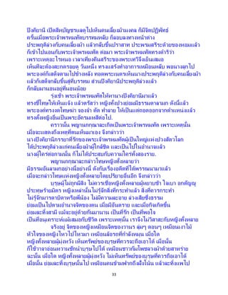 33
ปิงคิยานี เปิดสีหบัญชรแลดูไปเห็นคนเลี้ยงม้ามงคล ก็มีจิตปฏิพัทธ์
ครั้นเมื่อพระเจ้าพรหมทัตบรรทมหลับ ก็ลอบลงทางหน้าต่าง
ประพฤติล่วงกับคนเลี้ยงม้า แล้วกลับขึ้นปราสาท ประพรมสรีระด้วยของหอมแล้ว
ก็เข้าไปนอนกับพระเจ้าพรหมทัต ต่อมา พระเจ้าพรหมทัตทรงดาริว่า
เพราะเหตุอะไรหนอ เวลาเที่ยงคืนสรีระของพระเทวีจึงเย็นเสมอ
เห็นทีจะต้องสะกดรอยดู วันหนึ่ง ทรงแสร้งทาอาการเหมือนหลับ พอนางลุกไป
พระองค์ก็เสด็จตามไปข้างหลัง ทอดพระเนตรเห็นนางประพฤติล่วงกับคนเลี้ยงม้า
แล้วก็เสด็จกลับขึ้นสู่ที่บรรทม ส่วนปิงคิยานีประพฤติล่วงแล้ว
ก็กลับมานอนอยู่ที่นอนน้อย
รุ่งเช้า พระเจ้าพรหมทัตให้หานางปิงคิยานีมาแล้ว
ทรงชี้โทษให้เห็นแจ้ง แล้วตรัสว่า หญิงทั้งปวงย่อมมีธรรมดาลามก ดังนี้แล้ว
พระองค์ทรงงดโทษฆ่า จองจา ตัด ทาลาย ให้เป็นแต่ถอดออกจากตาแหน่งแล้ว
ทรงตั้งหญิงอื่นเป็ นพระอัครมเหสีต่อไป.
คราวนั้น พญานกกุณาละเกิดเป็นพระเจ้าพรหมทัต เพราะเหตุนั้น
เมื่อจะแสดงถึงเหตุที่ตนเห็นมาเอง จึงกล่าวว่า
นางปิงคิยานีภรรยาที่รักของพระเจ้าพรหมทัตผู้เป็นใหญ่แห่งปวงสัตวโลก
ได้ประพฤติล่วงแก่คนเลี้ยงม้าผู้ใกล้ชิด และเป็นไปในอานาจแล้ว
นางผู้ใคร่ต่อกามนั้น ก็ไม่ได้ประสบกับความใคร่ทั้งสองราย.
พญานกกุณาละกล่าวโทษหญิงทั้งหลายว่า
มีธรรมอันลามกอย่างนี้อย่างนี้ ดังกับเรื่องอดีตที่ได้พรรณนามาแล้ว
เมื่อจะกล่าวโทษแห่งหญิงทั้งหลายโดยปริยายอื่นอีก จึงกล่าวว่า
บุรุษผู้ไม่ถูกผีสิง ไม่ควรเชื่อหญิงทั้งหลายผู้หยาบช้า ใจเบา อกตัญญู
ประทุษร้ายมิตร หญิงเหล่านั้นไม่รู้จักสิ่งที่กระทาแล้ว สิ่งที่ควรกระทา
ไม่รู้จักมารดาบิดาหรือพี่น้อง ไม่มีความละอาย ล่วงเสียซึ่งธรรม
ย่อมเป็ นไปตามอานาจจิตของตน เมื่อมีอันตราย และเมื่อกิจเกิดขึ้น
ย่อมละทิ้งสามี แม้จะอยู่ด้วยกันมานาน เป็ นที่รัก เป็ นที่พอใจ
เป็นที่อนุเคราะห์แม้เสมอกับชีวิต เพราะเหตุนั้น เราจึงไม่วิสาสะกับหญิงทั้งหลาย
จริงอยู่ จิตของหญิงเหมือนจิตของวานร ลุ่มๆ ดอนๆ เหมือนเงาไม้
หัวใจของหญิงไหวไปไหวมา เหมือนล้อรถที่กาลังหมุน เมื่อใด
หญิงทั้งหลายผู้มุ่งหวัง เห็นทรัพย์ของบุรุษที่ควรจะถือเอาได้ เมื่อนั้น
ก็ใช้วาจาอ่อนหวานชักนาบุรุษไปได้ เหมือนชาวกัมโพชลวงม้าด้วยสาหร่าย
ฉะนั้น เมื่อใด หญิงทั้งหลายผู้มุ่งหวัง ไม่เห็นทรัพย์ของบุรุษที่ควรถือเอาได้
เมื่อนั้น ย่อมละทิ้งบุรุษนั้นไป เหมือนคนข้ามฟากถึงฝั่งโน้น แล้วละทิ้งแพไป
 