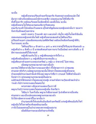 34
ฉะนั้น
หญิงทั้งหลายเปรียบด้วยเครื่องผูกรัด กินทุกอย่างเหมือนเปลวไฟ
มีมายา กล้าแข็งเหมือนแม่น้ามีกระแสเชี่ยว ย่อมคบบุรุษได้ทั้งที่น่ารัก
ทั้งที่ไม่น่ารัก เหมือนเรือจอดไม่เลือกฝั่งนี้ และฝั่งโน้น ฉะนั้น
หญิงทั้งหลายไม่ใช่ของบุรุษคนเดียวหรือสองคน
ย่อมรับรองทั่วไปเหมือนร้านตลาด ผู้ใดสาคัญมั่นหมายหญิงเหล่านั้นว่า ของเรา
ก็เท่ากับดักลมด้วยตาข่าย
แม่น้า หนทาง ร้านเหล้า สภา และบ่อน้า ฉันใด หญิงในโลกก็ฉันนั้น
เขตแดนของหญิงเหล่านั้นไม่มี หญิงทั้งหลายเสมอด้วยไฟกินเปรียง
เปรียบด้วยงูเห่า ย่อมเลือกคบแต่บุรุษที่มีทรัพย์ เหมือนโคเลือกกินหญ้าที่ดีๆ
ในภายนอก ฉะนั้น
ไฟกินเปรียง ๑ ช้างสาร ๑ งูเห่า ๑ พระราชาผู้ได้รับมูรธาภิเษกแล้ว ๑
หญิงทั้งปวง ๑ สิ่งทั้ง ๕ นี้ นรชนพึงคบด้วยความระวังเป็นนิตย์ เพราะสิ่งทั้ง ๕ นี้
มีความแน่นอนที่รู้ได้ยากแท้
หญิงที่งามเกินไป ๑ หญิงที่คนหมู่มากรักใคร่ ๑
หญิงที่เหมือนมือขวา ๑ หญิงที่เป็ นภรรยาคนอื่น ๑
หญิงที่คบหาด้วยเพราะเหตุแห่งทรัพย์ ๑ หญิง ๕ จาพวกนี้ ไม่ควรคบ.
เมื่อพญานกกุณาละกล่าวอย่างนี้แล้ว
มหาชนได้ฟังคาถาอันไพเราะของมหาสัตว์ ก็ให้สาธุการว่า น่าชมเชย
ท่านกล่าวดีจริงๆ แม้พญานกกุณาละนั้นได้กล่าวโทษของหญิงทั้งหลาย
ด้วยเหตุมีประมาณเท่านี้แล้วก็นิ่งอยู่ พญาแร้งชื่อว่า อานนท์ ได้ฟังคานั้นแล้ว
จึงกล่าวว่า ดูก่อนพญานกกุณาละผู้เป็ นสหาย
แม้ข้าพเจ้าก็จักขอกล่าวโทษของพวกหญิง ตามกาลังความรู้ของข้าพเจ้าบ้าง
ว่าแล้ว ก็ปรารภกถาแสดงโทษต่อไป.
พระศาสดา เมื่อจะทรงแสดงเรื่องราวที่
พญาแร้งปรารภกถาแสดงโทษของหญิงนั้น จึงตรัสว่า
ได้ยินว่า ในครั้งนั้น พญาแร้งชื่ออานนท์ รู้แจ้งซึ่งคาถาเบื้องต้น
ท่ามกลาง และเบื้องปลายของพญานกกุณาละแล้ว
จึงได้ภาษิตคาถาเหล่านี้ในเวลานั้นว่า
ถ้าบุรุษจะพึงให้แผ่นดินอันเต็มด้วยทรัพย์นี้ แก่หญิงที่ตนนับถือไซร้
หญิงนั้นได้โอกาสก็จะพึงดูหมิ่นบุรุษนั้น
เราจึงไม่ยอมตกอยู่ในอานาจของพวกหญิงเผอเรอ
เมื่อมีอันตรายและเมื่อกิจธุระเกิดขึ้น
 