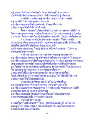 35
หญิงย่อมละทิ้งผัวหนุ่มผู้หมั่นขยัน มีความประพฤติไม่เหลาะแหละ
เป็นที่รักเป็นที่พอใจ เพราะฉะนั้น เราจึงไม่วิสาสะกับหญิงทั้งหลาย
บุรุษไม่ควรวางใจว่าหญิงคนนี้ปรารถนาเรา ไม่ควรวางใจว่า
หญิงคนนี้ร้องไห้กระซิกกระซี้เรา เพราะว่า
หญิงทั้งหลายย่อมคบได้ทั้งบุรุษที่น่ารัก ทั้งบุรุษที่ไม่น่ารัก
เหมือนเรือจอดได้ทั้งฝั่งโน้นฝั่งนี้ ฉะนั้น
ไม่ควรวิสาสะกะใบไม้ลาดที่เก่า ไม่ควรวิสาสะกะมิตรเก่าที่เป็นโจร
ไม่ควรวิสาสะกะพระราชาว่า เป็ นเพื่อนของเรา ไม่ควรวิสาสะกะหญิงแม้จะมีลูก
๑๐ คนแล้ว ไม่ควรวิสาสะในหญิงที่กระทาความยินดีให้ เป็ นผู้ล่วงศีลไม่สารวม
ถึงแม้ภรรยาจะพึงเป็นผู้มีความรักแน่นแฟ้ น ก็ไม่ควรวางใจ
เพราะว่าหญิงทั้งหลายเสมอกับท่าน้า หญิงทั้งหลายพึงฆ่าชายก็ได้ พึงตัดเองก็ได้
พึงใช้ให้ผู้อื่นตัดก็ได้ พึงตัดคอแล้วดื่มเลือดกินก็ได้
อย่าพึงกระทาความสิเนหาในหญิงผู้มีความรักใคร่อันเลวทราม ผู้ไม่สารวม
ผู้เปรียบเหมือนด้วยท่าน้า.
คาเท็จของหญิงเหมือนคาจริง คาจริงของหญิงเหมือนคาเท็จ
หญิงทั้งหลายย่อมเลือกคบแต่ชายที่มีทรัพย์ ดังโคเลือกกินหญ้าที่ดีๆ ในภายนอก
หญิงทั้งหลายย่อมประเล้าประโลมชายด้วยการเดิน การจ้องดู ยิ้มแย้ม นุ่งผ้าหลุดๆ
ลุ่ยๆ และพูดเพราะ หญิงทั้งหลายเป็นโจรหัวใจแข็งดุร้าย เป็ นน้าตาลกรวด
ย่อมไม่รู้อะไรๆ ว่าเป็นเครื่องล่อลวงในมนุษย์ ธรรมดาหญิงในโลกเป็ นคนลามก
ไม่มีเขตแดน กาหนัดนักทุกเมื่อ และคะนองกินไม่เลือก
เหมือนเปลวไฟไหม้เชื้อทุกอย่าง บุรุษชื่อว่าเป็นที่รักของหญิงไม่มี
ไม่เป็นที่รักก็ไม่มี. เพราะหญิงทั้งหลายย่อมคบบุรุษได้ทั้งที่รักทั้งที่ไม่น่ารัก
เหมือนเรือจอดได้ทั้งฝั่งนี้และฝั่งโน้น.
บุรุษชื่อว่าเป็นที่รักของหญิงไม่มี ไม่เป็นที่รักก็ไม่มี
หญิงย่อมผูกพันชายเพราะต้องการทรัพย์ เหมือนเถาวัลย์พันไม้
หญิงทั้งหลายย่อมติดตามชายที่มีทรัพย์ ถึงจะเป็นคนเลี้ยงช้าง เลี้ยงม้า เลี้ยงโค
คนจัณฑาล สัปเหร่อ คนเทหยากเยื้อก็ช่าง
หญิงทั้งหลายย่อมละทิ้งชายผู้มีตระกูลแต่ไม่มีอะไร เหมือนซากศพ
แต่ติดตามชายเช่นนั้นได้ เพราะเหตุแห่งทรัพย์.
พญาแร้ง ชื่อว่าอานนท์
ดารงอยู่ในความรู้ของตนกล่าวโทษแห่งหญิงทั้งหลายอย่างนี้ แล้วก็นิ่งอยู่
นารทฤษีได้ฟังคาของพญาแร้งอานนท์นั้นแล้ว ก็ดารงอยู่ในญาณของตน
กล่าวโทษแห่งหญิงเหล่านั้นบ้าง.
 