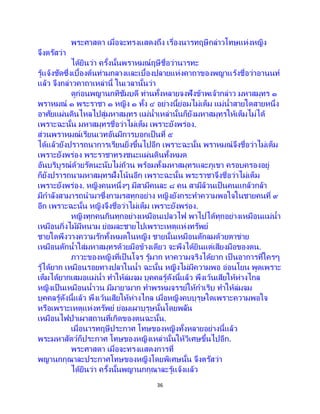 36
พระศาสดา เมื่อจะทรงแสดงถึง เรื่องนารทฤษีกล่าวโทษแห่งหญิง
จึงตรัสว่า
ได้ยินว่า ครั้งนั้นพราหมณ์ฤษีชื่อว่านารทะ
รู้แจ้งชัดซึ่งเบื้องต้นท่ามกลางและเบื้องปลายแห่งคาถาของพญาแร้งชื่อว่าอานนท์
แล้ว จึงกล่าวคาถาเหล่านี้ ในเวลานั้นว่า
ดูก่อนพญานกทิชัมบดี ท่านทั้งหลายจงฟังข้าพเจ้ากล่าว มหาสมุทร ๑
พราหมณ์ ๑ พระราชา ๑ หญิง ๑ ทั้ง ๔ อย่างนี้ย่อมไม่เต็ม แม่น้าสายใดสายหนึ่ง
อาศัยแผ่นดินไหลไปสู่มหาสมุทร แม่น้าเหล่านั้นก็ยังมหาสมุทรให้เต็มไม่ได้
เพราะฉะนั้น มหาสมุทรชื่อว่าไม่เต็ม เพราะยังพร่อง.
ส่วนพราหมณ์เรียนเวทอันมีการบอกเป็นที่ ๕
ได้แล้วยังปรารถนาการเรียนยิ่งขึ้นไปอีก เพราะฉะนั้น พราหมณ์จึงชื่อว่าไม่เต็ม
เพราะยังพร่อง พระราชาทรงชนะแผ่นดินทั้งหมด
อันบริบูรณ์ด้วยรัตนะนับไม่ถ้วน พร้อมทั้งมหาสมุทรและภูเขา ครอบครองอยู่
ก็ยังปรารถนามหาสมุทรฝั่งโน้นอีก เพราะฉะนั้น พระราชาจึงชื่อว่าไม่เต็ม
เพราะยังพร่อง. หญิงคนหนึ่งๆ มีสามีคนละ ๘ คน สามีล้วนเป็นคนแกล้วกล้า
มีกาลังสามารถนามาซึ่งกามรสทุกอย่าง หญิงยังกระทาความพอใจในชายคนที่ ๙
อีก เพราะฉะนั้น หญิงจึงชื่อว่าไม่เต็ม เพราะยังพร่อง.
หญิงทุกคนกินทุกอย่างเหมือนเปลวไฟ พาไปได้ทุกอย่างเหมือนแม่น้า
เหมือนกิ่งไม้มีหนาม ย่อมละชายไปเพราะเหตุแห่งทรัพย์
ชายใดพึงวางความรักทั้งหมดในหญิง ชายนั้นเหมือนดักลมด้วยตาข่าย
เหมือนตักน้าใส่มหาสมุทรด้วยมือข้างเดียว จะพึงได้ยินแต่เสียงมือของตน.
ภาวะของหญิงที่เป็นโจร รู้มาก หาความจริงได้ยาก เป็ นอาการที่ใครๆ
รู้ได้ยาก เหมือนรอยทางปลาในน้า ฉะนั้น หญิงไม่มีความพอ อ่อนโยน พูดเพราะ
เต็มได้ยากเสมอแม่น้า ทาให้ล่มจม บุคคลรู้ดังนี้แล้ว พึงเว้นเสียให้ห่างไกล
หญิงเป็นเหมือนน้าวน มีมายามาก ทาพรหมจรรย์ให้กาเริบ ทาให้ล่มจม
บุคคลรู้ดังนี้แล้ว พึงเว้นเสียให้ห่างไกล เมื่อหญิงคบบุรุษใดเพราะความพอใจ
หรือเพราะเหตุแห่งทรัพย์ ย่อมเผาบุรุษนั้นโดยพลัน
เหมือนไฟป่าเผาสถานที่เกิดของตนฉะนั้น.
เมื่อนารทฤษีประกาศ โทษของหญิงทั้งหลายอย่างนี้แล้ว
พระมหาสัตว์ก็ประกาศ โทษของหญิงเหล่านั้นให้วิเศษขึ้นไปอีก.
พระศาสดา เมื่อจะทรงแสดงการที่
พญานกกุณาละประกาศโทษของหญิงโดยพิเศษนั้น จึงตรัสว่า
ได้ยินว่า ครั้งนั้นพญานกกุณาละรู้แจ้งแล้ว
 