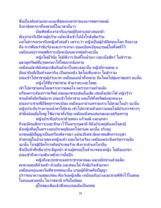 37
ซึ่งเบื้องต้นท่ามกลางและที่สุดแห่งคาถาของนารทพราหมณ์
จึงภาษิตคาถาทั้งหลายนี้ในเวลานั้นว่า
บัณฑิตพึงเจรจากับบุรุษผู้ถือดาบอย่างคมกล้า
พึงเจรจากับปีศาจผู้ดุร้าย แม้จะพึงเข้าไปนั่งใกล้งูพิษร้าย
แต่ไม่ควรเจรจากับหญิงตัวต่อตัว เพราะว่า หญิงเป็นผู้ย่ายีจิตของโลก ถืออาวุธ
คือ การฟ้ อนราขับร้องและการเจรจา ย่อมเบียดเบียนบุรุษผู้ไม่ตั้งสติไว้
เหมือนหมู่รากษสที่เกาะเบียดเบียนพวกพ่อค้าฉะนั้น
หญิงไม่มีวินัย ไม่มีสังวร ยินดีในน้าเมา และเนื้อสัตว์ ไม่สารวม
ผลาญทรัพย์ที่บุรุษหามาได้โดยยากฉิบหาย
เหมือนปลาติมิงคละกลืนกินมังกรในทะเลฉะนั้น หญิงมีกามคุณ ๕
อันน่ายินดีเป็นทาเลหากิน เป็นคนหยิ่ง จิตไม่เที่ยงตรง ไม่สารวม
ย่อมเข้าไปหาชายผู้ประมาท เหมือนแม่น้าทั้งหลาย อันไหลไปสู่มหาสมุทร ฉะนั้น
หญิงได้ชื่อว่าฆ่าชาย ด้วยราคะและโทสะ
เข้าไปหาชายคนใดเพราะความพอใจ เพราะความกาหนัด
หรือเพราะต้องการทรัพย์ ย่อมเผาชายเช่นนั้นเสีย เช่นดังเปลวไฟ หญิงรู้ว่า
ชายมั่งคั่งมีทรัพย์มาก ย่อมเข้าไปหาชาย ยอมให้ทั้งทรัพย์และตนเอง
ย่อมเกาะชายที่มีจิตถูกราคะย้อม เหมือนเถาย่านทรายเกาะไม้สาละในป่า ฉะนั้น
หญิงประดับร่างกายหน้าตาให้สวย เข้าไปหาชายด้วยความพอใจมีประการต่างๆ
ทายิ้มน้อยยิ้มใหญ่ ใช้มารยาตั้งร้อย เหมือนดังคนเล่นกลและอสุรินทราหู
หญิงประดับประดาด้วยทอง แก้วมณี และมุกดา
ถึงจะมีคนสักการะและรักษาไว้ในตระกูลสามี ก็ยังประพฤตินอกใจสามี
ดังหญิงที่อยู่ในทรวงอกประพฤตินอกใจทานพ ฉะนั้น จริงอยู่
นรชนผู้มีปัญญาเป็นเครื่องพิจารณา แม้จะมีเดช มีมหาชนสักการะบูชา
ถ้าตกอยู่ในอานาจของหญิงแล้ว ย่อมไม่รุ่งเรือง เหมือนพระจันทร์ถูกราหูจับ
ฉะนั้น โจรผู้มีจิตโกรธคิดประทุษร้าย พึงกระทาแก่โจรอื่น
ซึ่งเป็ นข้าศึกที่มาประจัญหน้า ส่วนผู้ตกอยู่ในอานาจของหญิง ไม่มีอุเบกขา
ย่อมเข้าถึงความพินาศยิ่งกว่านั้นอีก
หญิงถึงจะถูกชายฉุดกระชากลากผม และหยิกข่วนด้วยเล็บ
คุกคามทุบตีด้วยเท้า ด้วยมือ และท่อนไม้ ก็กลับวิ่งเข้ามาหา
เหมือนหมู่แมลงวันที่ซากศพฉะนั้น บุรุษผู้มีจักษุคือปัญญา
ปรารถนาความสุขแก่ตน พึงเว้นหญิงเสีย เหมือนกับบ่วงและข่ายที่ดักไว้ในสกุล
ในถนนสายหนึ่ง ในราชธานี หรือในนิคม
ผู้ใดสละเสียแล้วซึ่งตบะคุณอันเป็ นกุศล
 