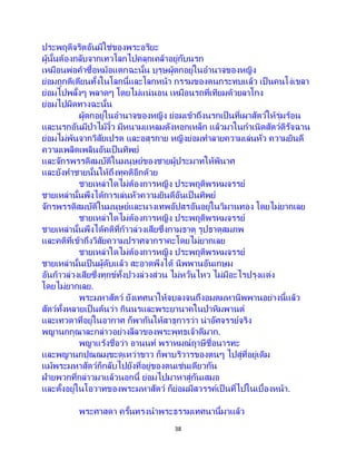 38
ประพฤติจริตอันมิใช่ของพระอริยะ
ผู้นั้นต้องกลับจากเทวโลกไปคลุกเคล้าอยู่กับนรก
เหมือนพ่อค้าซื้อหม้อแตกฉะนั้น บุรุษผู้ตกอยู่ในอานาจของหญิง
ย่อมถูกติเตียนทั้งในโลกนี้และโลกหน้า กรรมของตนกระทบแล้ว เป็ นคนโง่เขลา
ย่อมไปพลั้งๆ พลาดๆ โดยไม่แน่นอน เหมือนรถที่เทียมด้วยลาโกง
ย่อมไปผิดทางฉะนั้น
ผู้ตกอยู่ในอานาจของหญิง ย่อมเข้าถึงนรกเป็ นที่เผาสัตว์ให้รุ่มร้อน
และนรกอันมีป่าไม้งิ้ว มีหนามแหลมดังหอกเหล็ก แล้วมาในกาเนิดสัตว์ดิรัจฉาน
ย่อมไม่พ้นจากวิสัยเปรต และอสุรกาย หญิงย่อมทาลายความเล่นหัว ความยินดี
ความเพลิดเพลินอันเป็นทิพย์
และจักรพรรดิสมบัติในมนุษย์ของชายผู้ประมาทให้พินาศ
และยังทาชายนั้นให้ถึงทุคติอีกด้วย
ชายเหล่าใดไม่ต้องการหญิง ประพฤติพรหมจรรย์
ชายเหล่านั้นพึงได้การเล่นหัวความยินดีอันเป็ นทิพย์
จักรพรรดิสมบัติในมนุษย์และนางเทพอัปสรอันอยู่ในวิมานทอง โดยไม่ยากเลย
ชายเหล่าใดไม่ต้องการหญิง ประพฤติพรหมจรรย์
ชายเหล่านั้นพึงได้คติที่ก้าวล่วงเสียซึ่งกามธาตุ รูปธาตุสมภพ
และคติที่เข้าถึงวิสัยความปราศจากราคะโดยไม่ยากเลย
ชายเหล่าใดไม่ต้องการหญิง ประพฤติพรหมจรรย์
ชายเหล่านั้นเป็ นผู้ดับแล้ว สะอาดพึงได้ นิพพานอันเกษม
อันก้าวล่วงเสียซึ่งทุกข์ทั้งปวงล่วงส่วน ไม่หวั่นไหว ไม่มีอะไรปรุงแต่ง
โดยไม่ยากเลย.
พระมหาสัตว์ ยังเทศนาให้จบลงจนถึงอมตมหานิพพานอย่างนี้แล้ว
สัตว์ทั้งหลายเป็นต้นว่า กินนรและพระยานาคในป่าหิมพานต์
และเทวดาที่อยู่ในอากาศ ก็พากันให้สาธุการว่า น่าอัศจรรย์จริง
พญานกกุณาละกล่าวอย่างลีลาของพระพุทธเจ้าดีมาก.
พญาแร้งชื่อว่า อานนท์ พราหมณ์ฤาษีชื่อนารทะ
และพญานกปุณณมุขะดุเหว่าขาว ก็พาบริวารของตนๆ ไปสู่ที่อยู่เดิม
แม้พระมหาสัตว์ก็กลับไปยังที่อยู่ของตนเช่นเดียวกัน
ฝ่ายพวกที่กล่าวมาแล้วนอกนี้ ย่อมไปมาหาสู่กันเสมอ
และตั้งอยู่ในโอวาทของพระมหาสัตว์ ก็ย่อมมีสวรรค์เป็ นที่ไปในเบื้องหน้า.
พระศาสดา ครั้นทรงนาพระธรรมเทศนานี้มาแล้ว
 