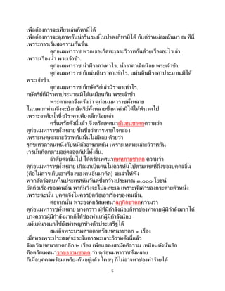 5
เพื่อต้องการจะเที่ยวเล่นก็หามิได้
เพื่อต้องการจะดูภาพอันน่ารื่นรมย์ในป่าดงก็หามิได้ ก็แต่ว่าหม่อมฉันมา ณ ที่นี้
เพราะการเริ่มสงครามกันขึ้น.
ดูก่อนมหาราช พวกเธอเกิดทะเลาะวิวาทกันด้วยเรื่องอะไรเล่า.
เพราะเรื่องน้า พระเจ้าข้า.
ดูก่อนมหาราช น้ามีราคาเท่าไร. น้าราคาเล็กน้อย พระเจ้าข้า.
ดูก่อนมหาราช ก็แผ่นดินราคาเท่าไร. แผ่นดินมีราคาประมาณมิได้
พระเจ้าข้า.
ดูก่อนมหาราช ก็กษัตริย์เล่ามีราคาเท่าไร.
กษัตริย์ก็มีราคาประมาณมิได้เหมือนกัน พระเจ้าข้า.
พระศาสดาจึงตรัสว่า ดูก่อนมหาราชทั้งหลาย
ไฉนพวกท่านจึงจะยังกษัตริย์ทั้งหลายซึ่งหาค่ามิได้ให้พินาศไป
เพราะอาศัยน้าซึ่งมีราคาเพียงเล็กน้อยเล่า
ครั้นตรัสดังนี้แล้ว จึงตรัสเทศนาผันทนชาดกความว่า
ดูก่อนมหาราชทั้งหลาย ขึ้นชื่อว่าการหายใจคล่อง
เพราะเหตุทะเลาะวิวาทกันนั้นไม่มีเลย ด้วยว่า
รุกขเทวดาตนหนึ่งกับหมีตัวอาฆาตกัน เพราะเหตุทะเลาะวิวาทกัน
เวรนั้นก็ตกตามอยู่ตลอดกัปนี้ทั้งสิ้น.
ลาดับต่อนั้นไป ได้ตรัสเทศนาทุททุภายชาดก ความว่า
ดูก่อนมหาราชทั้งหลาย เกิดมาเป็นคนไม่ควรหันไปตามเหตุที่ถึงของบุคคลอื่น
(คือไม่ควรเก็บเอาเรื่องของคนอื่นมาคิด) จะเล่าให้ฟัง
พวกสัตว์จตุบทในประเทศหิมวันต์ซึ่งกว้างประมาณ ๓,๐๐๐ โยชน์
ยึดถือเรื่องของคนอื่น พากันวิ่งจะไปลงทะเล เพราะฟังคาของกระต่ายตัวหนึ่ง
เพราะฉะนั้น บุคคลจึงไม่ควรยึดถือเอาเรื่องของคนอื่น.
ต่อจากนั้น พระองค์ตรัสเทศนาลฏุกิกชาดกความว่า
ดูก่อนมหาราชทั้งหลาย บางคราว ผู้ที่มีกาลังน้อยก็หาช่องทาลายผู้มีกาลังมากได้
บางคราวผู้มีกาลังมากก็ได้ช่องทาแก่ผู้มีกาลังน้อย
แม้แต่นางนกไซ้ยังฆ่าพญาช้างตัวประเสริฐได้
สมเด็จพระบรมศาสดาตรัสเทศนาชาดก ๓ เรื่อง
เมื่อทรงพระประสงค์จะระงับการทะเลาะวิวาทดังนี้แล้ว
จึงตรัสเทศนาชาดกอีก ๒ เรื่อง เพื่อแสดงสามัคคีธรรม เหมือนดังนั้นอีก
คือตรัสเทศนารุกขธรรมชาดก ว่า ดูก่อนมหาราชทั้งหลาย
ก็เมื่อบุคคลพร้อมเพรียงกันอยู่แล้ว ใครๆ ก็ไม่อาจหาช่องทาร้ายได้
 