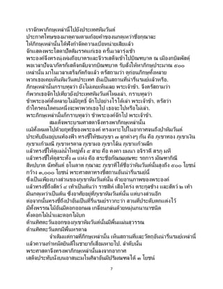 7
เราจักพาภิกษุเหล่านี้ไปยังประเทศหิมวันต์
ประกาศโทษของมาตุคามตามถ้อยคาของนกดุเหว่าชื่อกุณาละ
ให้ภิกษุเหล่านั้นได้ฟังกาจัดความเบื่อหน่ายเสียแล้ว
จักแสดงพระโสดาปัตติมรรคแก่เธอ ครั้นเวลารุ่งเช้า
พระองค์จึงทรงนุ่งห่มถือบาตรและจีวรเสด็จเข้าไปบิณฑบาต ณ เมืองกบิลพัสดุ์
พอเวลาปัจฉาภัตรก็เสด็จกลับจากบิณฑบาต รับสั่งให้หาภิกษุประมาณ ๕๐๐
เหล่านั้น มาในเวลาเสร็จภัตกิจแล้ว ตรัสถามว่า ดูก่อนภิกษุทั้งหลาย
พวกเธอเคยเห็นหิมวันตประเทศ อันเป็นสถานที่น่ารื่นรมย์แล้วหรือ.
ภิกษุเหล่านั้นกราบทูลว่า ยังไม่เคยเห็นเลย พระเจ้าข้า. จึงตรัสถามว่า
ก็พวกเธอจักไปเที่ยวยังประเทศหิมวันต์ไหมเล่า. กราบทูลว่า
ข้าพระองค์ทั้งหลายไม่มีฤทธิ์ จักไปอย่างไรได้เล่า พระเจ้าข้า. ตรัสว่า
ถ้าใครคนใดคนหนึ่งจะพาพวกเธอไป เธอจะไปหรือไม่เล่า.
พระภิกษุเหล่านั้นก็กราบทูลว่า ข้าพระองค์จักไป พระเจ้าข้า.
สมเด็จพระบรมศาสดาจึงทรงพาภิกษุเหล่านั้น
แม้ทั้งหมดไปด้วยฤทธิ์ของพระองค์ ทรงเหาะไปในอากาศจนถึงป่าหิมวันต์
ประทับยืนอยู่บนท้องฟ้ า ทรงชี้ให้ชมภูเขา ๗ ลูกต่างๆ กัน คือ ภูเขาทอง ภูเขาเงิน
ภูเขาแก้วมณี ภูเขาหรดาล ภูเขามอ ภูเขาโล้น ภูเขาแก้วผลึก
แล้วทรงชี้ให้ดูแม่น้าใหญ่ทั้ง ๕ สาย คือ คงคา ยมนา อจิรวดี สรภู มหี
แล้วทรงชี้ให้ดูสระทั้ง ๗ แห่ง คือ สระชื่อกัณณมุณฑะ รถการ มัณฑากิณี
สีหปบาต ฉัททันต์ อโนดาต กุณาละ ภูเขาที่ได้ชื่อว่าหิมวันต์นั้นสูงถึง ๕๐๐ โยชน์
กว้าง ๓,๐๐๐ โยชน์ พระศาสดาทรงชี้สถานอันน่ารื่นรมย์นี้
ซึ่งเป็ นเพียงบางส่วนของภูเขาหิมวันต์นั้น ด้วยอานุภาพของพระองค์
แล้วทรงชี้ถึงสัตว์ ๔ เท้าเป็นต้นว่า ราชสีห์ เสือโคร่ง ตระกูลช้าง และสัตว์ ๒ เท้า
มีนกดุเหว่าเป็นต้น ซึ่งอาศัยอยู่ที่ภูเขาหิมวันต์นั้น แต่บางส่วนอีก
ต่อจากนั้นทรงชี้ถึงป่าอันเป็นที่รื่นรมย์ราวกะว่า สวนที่ประดับตกแต่งไว้
มีทั้งพรรณไม้อันมีดอกออกผล เกลื่อนกล่นด้วยหมู่นกนานาชนิด
ทั้งดอกไม้น้าและดอกไม้บก
ด้านทิศตะวันออกของภูเขาหิมวันต์นั้นมีพื้นแผ่นสุวรรณ
ด้านทิศตะวันตกมีพื้นหรดาล
จาเดิมแต่กาลที่ภิกษุเหล่านั้น เห็นสถานที่และวัตถุอันน่ารื่นรมย์เหล่านี้
แล้วความกาหนัดยินดีในชายาก็เสื่อมหายไป. ลาดับนั้น
พระศาสดาจึงทรงพาภิกษุเหล่านั้นลงจากอากาศ
เสด็จประทับนั่งบนอาสนะมโนศิลาอันมีปริมณฑลได้ ๓ โยชน์
 