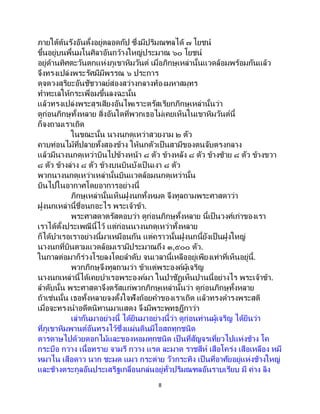 8
ภายใต้ต้นรังอันตั้งอยู่ตลอดกัป ซึ่งมีปริมณฑลได้ ๗ โยชน์
ขึ้นอยู่บนพื้นมโนศิลาอันกว้างใหญ่ประมาณ ๖๐ โยชน์
อยู่ด้านทิศตะวันตกแห่งภูเขาหิมวันต์ เมื่อภิกษุเหล่านั้นแวดล้อมพร้อมกันแล้ว
จึงทรงเปล่งพระรัศมีมีพรรณ ๖ ประการ
ดุจดวงสุริยะอันชัชวาลย์ส่องสว่างกลางท้องมหาสมุทร
ทาทะเลให้กระเพื่อมขึ้นลงฉะนั้น
แล้วทรงเปล่งพระสุรเสียงอันไพเราะตรัสเรียกภิกษุเหล่านั้นว่า
ดูก่อนภิกษุทั้งหลาย สิ่งอันใดที่พวกเธอไม่เคยเห็นในเขาหิมวันต์นี้
ก็จงถามเราเถิด
ในขณะนั้น นางนกดุเหว่าสวยงาม ๒ ตัว
คาบท่อนไม้ที่ปลายทั้งสองข้าง ให้นกตัวเป็นสามีของตนจับตรงกลาง
แล้วมีนางนกดุเหว่าบินไปข้างหน้า ๘ ตัว ข้างหลัง ๘ ตัว ข้างซ้าย ๘ ตัว ข้างขวา
๘ ตัว ข้างล่าง ๘ ตัว ข้างบนบินบังเป็ นเงา ๘ ตัว
พวกนางนกดุเหว่าเหล่านั้นบินแวดล้อมนกดุเหว่านั้น
บินไปในอากาศโดยอาการอย่างนี้
ภิกษุเหล่านั้นเห็นฝูงนกทั้งหมด จึงทูลถามพระศาสดาว่า
ฝูงนกเหล่านี้ชื่อนกอะไร พระเจ้าข้า.
พระศาสดาตรัสตอบว่า ดูก่อนภิกษุทั้งหลาย นี้เป็นวงศ์เก่าของเรา
เราได้ตั้งประเพณีนี้ไว้ แต่ก่อนนางนกดุเหว่าทั้งหลาย
ก็ได้บาเรอเราอย่างนี้มาเหมือนกัน แต่คราวนั้นฝูงนกนี้ยังเป็นฝูงใหญ่
นางนกที่บินตามแวดล้อมเรามีประมาณถึง ๓,๕๐๐ ตัว.
ในกาลต่อมาก็ร่วงโรยลงโดยลาดับ จนเวลานี้เหลืออยู่เพียงเท่าที่เห็นอยู่นี้.
พวกภิกษุจึงทูลถามว่า ข้าแต่พระองค์ผู้เจริญ
นางนกเหล่านี้ได้เคยบาเรอพระองค์มา ในป่าชัฏเห็นปานนี้อย่างไร พระเจ้าข้า.
ลาดับนั้น พระศาสดาจึงตรัสแก่พวกภิกษุเหล่านั้นว่า ดูก่อนภิกษุทั้งหลาย
ถ้าเช่นนั้น เธอทั้งหลายจงตั้งใจฟังถ้อยคาของเราเถิด แล้วทรงดารงพระสติ
เมื่อจะทรงนาอดีตนิทานมาแสดง จึงมีพระพุทธฎีกาว่า
เล่ากันมาอย่างนี้ ได้ยินมาอย่างนี้ว่า ดูก่อนท่านผู้เจริญ ได้ยินว่า
ที่ภูเขาหิมพานต์อันทรงไว้ซึ่งแผ่นดินมีโอสถทุกชนิด
ดารดาษไปด้วยดอกไม้และของหอมทุกชนิด เป็ นที่สัญจรเที่ยวไปแห่งช้าง โค
กระบือ กวาง เนื้อทราย จามรี กวาง แรด ละมาด ราชสีห์ เสือโคร่ง เสือเหลือง หมี
หมาไน เสือดาว นาก ชะมด แมว กระต่าย วัวกระทิง เป็ นที่อาศัยอยู่แห่งช้างใหญ่
และช้างตระกูลอันประเสริฐเกลื่อนกล่นอยู่ทั่วปริมณฑลอันราบเรียบ มี ค่าง ลิง
 