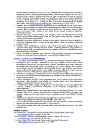 menurut sebuah studi pada tahun 2000 yang dilakukan oleh Forrester Group kepada 40
     perusahaan besar di Amerika menunjukkan bahwa sebagian besar pekerja (lebih dari 68%)
     menolak untuk mengikuti pelatihan atau kursus yang menggunakan konsep e-Learning.
     Ketika e-Learning itu diwajibkan kepada mereka, 30% menolak untuk mengikutinya (Dublin
     & Cross, 2003). Hasil studi lainnya mengindikasikan bahwa dari orang-orang yang
     mendaftar untuk mengikuti e-Learning, 50-80% tidak pernah menyelesaikannya sampai
     akhir (Delio, 2000) ((http://romisatriawahono.net/, diakses tanggal: 10 Mei 2009)).
4.   Masalah biaya investasi, walaupun e-Learning dapat menghemat banyak biaya, tetapi
     institusi harus mengeluarkan biaya investasi awal yang cukup besar untuk menerapkan e-
     Learning. Biaya investasi ini dapat berupa biaya desain dan pembuatan program LMS,
     biaya pembuatan materi pelajaran, dan biaya lainnya seperti sosialisasi, pelatihan,
     promosi,dan lainnya.
5.   Masalah teknologi, karena teknologi bisa beragam, maka ada kemungkinan teknologi
     tersebut tidak sejalan dengan yang sudah ada dan terjadi konflik teknologi, sehingga e-
     Learning tidak berjalan dengan baik.
6.   Masalah infrastruktur, insfrastruktur jaringa internet belum menjangkau seluruh wilayah di
     Indonesia, akibatnya belum semua orang atau wilayah dapat merasakan e-Learning
     dengan internet.
7.   Masalah materi pembelajaran, walaupun e-Learning menawarkan berbagai fungsi, ada
     sejumlah materi yang tidak dapat diajarkan melalui e-Learning. Pelatihan yang memerlukan
     banyak kegiatan fisik, seperti praktek perakitan hardware, masih sulit disampaikan secara
     sempurna melalui e-Learning.
8.   Belum memadainya perhatian dari berbagai pihak terhadap penerapan pembelajaran
     terbuka dan jarak jauh (Open and Distance Learning/ODL) melalui internet.

Kelebihan dan Kelemahan LMS MOODLE
        MOODLE sebagai sebuah pilihan LMS, memberikan beberapa kelebihan, antara lain:
1. Kelengkapan fitur, MOODLE menyediakan fitur yang lengkap untuk sebuah proses
   pembelajaran, meliputi fitur untuk komunikasi (chatting, messaging, atau forum), fitur untuk
   pembuatan dan administrasi materi pembelajaran, fitur untuk melacak dan mengikuti
   perkembangan proses pembelajaran (tracking data) dengan user interface yang mudah
   dipahami, fitur untuk perluasan fitur (ekstensibilitas plugin) yang fleksibel dengan dukungan
   fasilitas dokumentasi API (guideline, dan template untuk programming).
2. Kemudahan penggunaan, karena hampir seluruh komponen dalam MOODLE dapat diatur
   secara luar dan fleksibel sesuai dengan kebijakan dan kebutuhan proses pembelajaran di
   masing-masing institusi.
3. Potensi penerapan, MOODLE dapat diterapkan pada hampir seluruh jenjang pendidikan
   (penerapan pada pendidikan pra sekolah dan sekolah dasar hanya bisa difungsikan
   sebagai pelengkap) dan berbagai jenis pelatihan.
4. Tersedia secara gratis, sebagai perangkat-lunak open source (di bawah lisensi GNU Public
   License), MOODLE memberikan kebebasan untuk mengkopi, menggunakan, dan
   memodifikasinya.
5. Dapat langsung bekerja tanpa harus melakukan modifikasi pada sistem operasi Unix, Linux,
   Windows, Mac OS X, Netware, dan sistem lainnya yang mendukung PHP, termasuk pada
   sebagian besar provider web hosting dengan basisdata terbaik bagi MOODLE adalah
   MySQL.
6. Disediakan mengikuti konsep pembelajaran yang komprehensif dan fleksibel.
     Kekurangan yang masih dijumpai pada LMS MOODLE antara lain:
1. Tidak selalu mendukung terhadap web browser yang ada, sekalipun dapat diperbaharui
   dengan cara men-download aplikasi MOODLE yang terbaru.
2. Pada pilihan bahasa masih ada beberapa bagian dalam tampilan e-Learning yang tidak
   dapat dirubah.

DAFTAR PUSTAKA
Ana Hadiana dan Elan Djaelani, Sistem Pendukung e-Learning di Web, diakses dari:
      http://www.lib.itb.ac.id/, tanggal: 10 Mei 2009.
Feri Yunus Madao, Sejarah Perkembangan E-Learning, diakses dari: http://e-
      dufiesta.blogspot.com/, tanggal: 10 Mei 2009.
Fino Yurio Kristo, 2008, Apa Kendala E-Learning di Indonesia?, diakses dari:
      http://rijal28.wordpress.com/, tanggal: 10 Mei 2009.
 