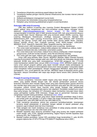 2. Tersedianya infrastruktur pendukung seperti telepon dan listrik.
3. Tersedianya fasilitas jaringan internet (internet infrastructure) dan koneksi internet (internet
   connections)
4. Software pembelajaran (management course tools)
5. Kemampuan dan ketrampilan orang yang mengoperasikannya
6. Kebijakan yang mendukung pelaksanaan program e-Learning tersebut.

Dukungan LMS untuk E-Learning
       LMS atau platform e-Learning atau Learning Content Management System (LCMS)
adalah aplikasi yang mengotomasi dan mem-virtualisasi proses belajar mengajar secara
elektronik ((http://romisatriawahono.net/, diakses tanggal: 10 Mei 2009)). Untuk
mengembangkan e-Learning, saat ini telah tersedia banyak LMS, baik yang komersial ataupun
yang bersifat Open Source. Beberapa LMS yang komersial adalah ANGEL Learning, Apex
Learning, Blackboard, Desire2Learn, eCollege, IntraLearn, Learn.com, Meridian KSI,
NetDimensions_EKP, Open Learning Environment (OLE), Saba Software, SAP Enterprise
Learning, dan lainnya. Contoh LMS yang bersifat Open Source adalah Atutor, Claroline,
Dokeos, dotLRN, eFront, Fle3, Freestyle Learning, ILIAS, KEWL.nextgen, LON-CAPA,
MOODLE, OLAT, OpenACS, OpenUSS, Sakai, Spaghetti Learning, dan lainnya.
       Secara umum, LMS menyediakan fitur standar untuk e-Learning , diantaranya:
1. Fitur untuk materi pembelajaran, meliputi daftar pelajaran dan kategorinya, silabus, materi
    pelajaran (berbasis teks atau multimedia), serta bahan pustaka.
2. Fitur untuk diskusi dan komunikasi, meliputi forum diskusi (mailing list), instant messenger,
    pengumuman, profil dan kontak instruktur, serta File and Directory Sharing.
3. Fitur untuk ujian dan tugas, meliputi ujian (exam), tugas (assignment), dan penilaian.
       Untuk LMS yang berbasis Open Source, MOODLE (Modular Object Oriented Dynamic
Learning Environment) diakui sebagai salah satu LMS yang terbaik dan terlengkap dengan total
sebanyak 38.896 situs yang telah menerapkannya, 16.927.590 pengguna, dan 1.713.438
materi berdasarkan statistik bulan Januari 2008 (Inixindojogja, 2008). MOODLE adalah sebuah
nama untuk sebuah program aplikasi yang dapat merubah sebuah media pembelajaran ke
dalam bentuk web. Aplikasi ini memungkinkan siswa untuk masuk ke dalam “ruang kelas digital”
untuk mengakses materi pembelajaran. Dengan menggunakan MOODLE, dapat dibuat materi
pembelajaran, kuis, jurnal elektronik dan lain-lain. MOODLE dapat di-download secara gratis,
digunakan, ataupun dimodifikasi oleh siapa saja dengan lisensi secara GNU (General Public
License).

Prospek E-Learning di Indonesia
       Secara comparative, Indonesia adalah negara yang kaya dengan sumber daya alam
(SDA), yang apabila dikelola dengan baik, dan disertai pembenahan peraturan secara
terstruktur Indonesia akan menjadi negara besar yang patut diperhitungkan (secara ekonomi)
dan memiliki daya saing yang luar biasa. Populasi penduduk yang lebih dari 200 juta jiwa yang
merupakan potensi sumber daya manusia yang sangat strategis bagi pelaksanaan
pembangunan menuju masyarakat adil makmur dan sejahtera. Pendidikan menjadi kunci utama
daya saing bangsa, dan kehadiran ICT diharapkan dapat memberikan dukungan besar dalam
upaya peningkatan kualitas SDM Indonesia. Hingga saat ini pemerintah Indonesia masih
menghadapi masalah bidang pendidikan, diantaranya (Gani, 2006):
1. Masih banyak anak usia sekolah yang belum dapat menikmati pendidikan dasar 9 tahun,
    dari jumlah anak usia sekolah 7-12 tahun indeks nilai Angka Partisipasi Kasar (APK) masih
    di bawah 80%, yaitu APK SMP 85,22% dan APK SMA 52,2%.
2. Tidak meratanya penyebaran sarana dan prasarana pendidikan/sekolah, kesenjangan
    terutama terjadi padasekolah di perkotaan dengan sekolah di daerah pedesaan yang
    terpencil, juga di wilayah barat dan timur Indonesia.
3. Tidak seragam dan masih rendahnya mutu pendidikan di setiap jenjang sekolah, tampak
    dari tingkat kelulusan dan nilai UAN masih rendah.
4. Masalah kapasitas daya tampung pendidikan tinggi yang kurang dan tingkat partisipasi
    masih rendah, yaitu 12.8%. Sebagai pembanding, negara Filipina memiliki kapasitas daya
    tampung 32%, dan Thailand 30%.
5. Masalah kualitas pendidikan, hampir 50% pendidikan tinggi berakreditasi C, yaitu 46,35%
    program diploma dan 47.97% PTN dan PTS (BAN PT Depdikanas tahun 2006 ).
 