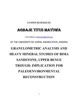 1
A PAPER REVIEWED BY
AGBAJE TITUS MAYOWA
Email Address: feelmayor@gmail.com
AT THE UNIVERSITY OF ILORIN, KWARA STATE, NIGERIA
GRANULOMETRIC ANALYSIS AND
HEAVY MINERAL STUDIES OF BIMA
SANDSTONE, UPPER BENUE
TROUGH: IMPLICATION FOR
PALEOENVIRONMENTAL
RECONSTRUCTION
 