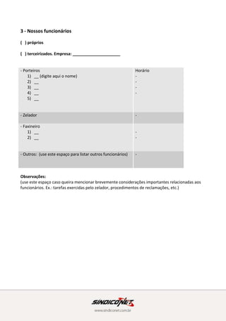 3 - Nossos funcionários
( ) próprios
( ) terceirizados. Empresa: _____________________
- Porteiros
1) __ (digite aqui o nome)
2) __
3) __
4) __
5) __
Horário
-
-
-
-
- Zelador -
- Faxineiro
1) __
2) __
-
-
- Outros: (use este espaço para listar outros funcionários) -
Observações:
(use este espaço caso queira mencionar brevemente considerações importantes relacionadas aos
funcionários. Ex.: tarefas exercidas pelo zelador, procedimentos de reclamações, etc.)
4 - Regulamento interno e Convenção
Aqui é onde estão as regras do nosso condomínio. É muito importante que você tome
conhecimento delas para que todos em sua unidade saibam seus direitos e deveres a fim de manter
a ordem no condomínio.
Listamos abaixo os principais itens do nosso Regulamento Interno. Não deixe de consultá-los na
íntegra. (vide anexo) (dica: disponibilize uma cópia do RI na íntegra em anexo a este documento, ou
informe aonde o mesmo encontra-se disponível para consulta.)
A Convenção estará sempre disponível para consulta (complete aqui descrevendo onde a
Convenção encontra-se disponível)
 