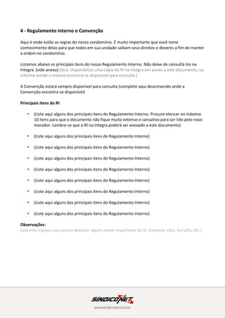 Principais itens do RI
 (Liste aqui alguns dos principais itens do Regulamento Interno. Procure elencar no máximo
10 itens para que o documento não fique muito extenso e cansativo para ser lido pelo novo
morador. Lembre-se que o RI na íntegra poderá ser anexado a este documento)
 (Liste aqui alguns dos principais itens do Regulamento Interno)
 (Liste aqui alguns dos principais itens do Regulamento Interno)
 (Liste aqui alguns dos principais itens do Regulamento Interno)
 (Liste aqui alguns dos principais itens do Regulamento Interno)
 (Liste aqui alguns dos principais itens do Regulamento Interno)
 (Liste aqui alguns dos principais itens do Regulamento Interno)
 (Liste aqui alguns dos principais itens do Regulamento Interno)
 (Liste aqui alguns dos principais itens do Regulamento Interno)
Observações:
(use este espaço caso queira destacar algum ponto importante do RI. Exemplo: cães, barulho, etc.)
5 - Reclamações e/ou registro de ocorrências
Para registro e reclamações e/ou ocorrências, use o nosso livro de ocorrências que encontra-se
disponível ________________________ (descreva aqui o local)
Obs.: ______________________________________________
(Se necessário, use este campo para descrever mais detalhadamente como são os procedimentos e
formas de registro de reclamações e/ou ocorrências em seu condomínio)
 