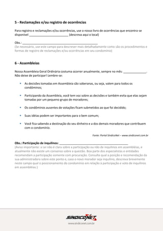 6 - Assembleias
Nossa Assembleia Geral Ordinária costuma ocorrer anualmente, sempre no mês: ______________.
Não deixe de participar! Lembre-se:
 As decisões tomadas em Assembleia são soberanas, ou seja, valem para todos os
condôminos;
 Participando da Assembleia, você tem voz sobre as decisões e também evita que elas sejam
tomadas por um pequeno grupo de moradores;
 Os condôminos ausentes de votações ficam submetidos ao que foi decidido;
 Suas idéias podem ser importantes para o bem comum;
 Você fica sabendo a destinação do seu dinheiro e a dos demais moradores que contribuem
com o condomínio.
Fonte: Portal SíndicoNet – www.sindiconet.com.br
Obs.: Participação de inquilinos: __________________________________________
(Aviso importante: a Lei não é clara sobre a participação ou não de inquilinos em assembléias, e
atualmente não existe um consenso sobre a questão. Boa parte dos especialistas e entidades
recomendam a participação somente com procuração. Consulte qual a posição e recomendação da
sua administradora sobre este ponto e, caso o novo morador seja inquilino, descreva brevemente
neste campo qual o posicionamento do condomínio em relação à participação e voto de inquilinos
em assembléias.)
7 - Inadimplência
O pagamento em dia das quotas condominiais é imprescindível para conseguirmos manter a boa
qualidade de vida em nosso condomínio e essencial para evitar possíveis aumentos de taxas. Por
isso, e de acordo com a Lei, nossa administração deve atuar continuamente para minimizar e
controlar a inadimplência. Sendo assim, contamos com sua colaboração e compreensão em manter
os pagamentos em dia.
Para efeitos de controle, ficou determinado que a administração deve enviar para a instância
jurídica as quotas vencidas com mais de ____ meses de atraso. Antes disso, o proprietário será
advertido e notificado extra-judicialmente.
Observações:
(use este espaço caso queira descrever mais detalhadamente o assunto ou acrescentar novas
informações)
 
