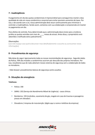 8 - Procedimentos de segurança
Não deixe de seguir rigorosamente todas as nossas recomendações de segurança . Segundo dados
da Polícia, 70% das invasões a condomínios ocorrem por descuido dos próprios moradores. Por
isso, ressaltamos que de nada adiantam nossos sistemas de segurança sem a colaboração de todos
os moradores.
- Vide Anexo2: procedimentos básicos de segurança contra assaltos
9 - Situações de emergência
Telefones:
 Polícia: 190
 SAMU: 192 (Serviço de Atendimento Móvel de Urgência) - casos clínicos
 Bombeiros: 193 (incêndios, vazamento de gás, resgate em caso de traumas e passageiros
presos em elevador)
 Elevadores / empresa de manutenção: (digite aqui o nome e telefone da empresa)
10 - Obras na unidade
Desde abril de 2014 qualquer reforma em condomínio deve seguir o que diz a NBR 16.280 da ABNT
(Associação Brasileira de Normas Técnicas).
De acordo com a norma, o interessado em executar obras dentro de sua unidade deverá obter a
aprovação do síndico para a mesma. Para isso, é necessário um plano de obras que conte com uma
ART (Anotação de Responsabilidade Técnica) ou uma RRT (Registro de Responsabilidade Técnica),
de um engenheiro ou arquiteto, atestando que as mudanças não afetarão a segurança e qualidade
da edificação.
 
