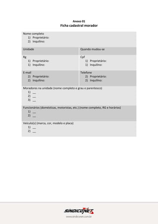 Anexo 01
Ficha cadastral morador
Nome completo
1) Proprietário:
2) Inquilino:
Unidade Quando mudou-se
Rg
1) Proprietário:
1) Inquilino:
Cpf
1) Proprietário:
1) Inquilino:
E-mail
2) Proprietário:
2) Inquilino:
Telefone
2) Proprietário:
2) Inquilino:
Moradores na unidade (nome completo e grau e parentesco)
1) __
2) __
3) __
Funcionários (domésticas, motoristas, etc.) (nome completo, RG e horários)
1) __
2) __
Veículo(s) (marca, cor, modelo e placa)
1) __
2) __
 